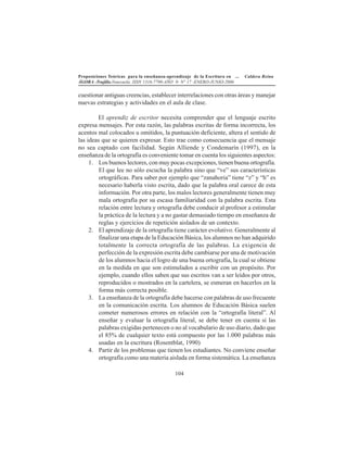 Proposiciones Teóricas para la enseñanza-aprendizaje de la Escritura en ... Caldera Reina
ÁGORA -Trujillo.Venezuela. ISSN 1316-7790-AÑO 9- N° 17 -ENERO-JUNIO-2006
104
cuestionar antiguas creencias, establecer interrelaciones con otras áreas y manejar
nuevas estrategias y actividades en el aula de clase.
El aprendiz de escritor necesita comprender que el lenguaje escrito
expresa mensajes. Por esta razón, las palabras escritas de forma incorrecta, los
acentos mal colocados u omitidos, la puntuación deficiente, altera el sentido de
las ideas que se quieren expresar. Esto trae como consecuencia que el mensaje
no sea captado con facilidad. Según Alliende y Condemarín (1997), en la
enseñanza de la ortografía es conveniente tomar en cuenta los siguientes aspectos:
1. Los buenos lectores, con muy pocas excepciones, tienen buena ortografía.
El que lee no sólo escucha la palabra sino que “ve” sus características
ortográficas. Para saber por ejemplo que “zanahoria” tiene “z” y “h” es
necesario haberla visto escrita, dado que la palabra oral carece de esta
información. Por otra parte, los malos lectores generalmente tienen muy
mala ortografía por su escasa familiaridad con la palabra escrita. Esta
relación entre lectura y ortografía debe conducir al profesor a estimular
la práctica de la lectura y a no gastar demasiado tiempo en enseñanza de
reglas y ejercicios de repetición aislados de un contexto.
2. El aprendizaje de la ortografía tiene carácter evolutivo. Generalmente al
finalizar una etapa de la Educación Básica, los alumnos no han adquirido
totalmente la correcta ortografía de las palabras. La exigencia de
perfección de la expresión escrita debe cambiarse por una de motivación
de los alumnos hacia el logro de una buena ortografía, la cual se obtiene
en la medida en que son estimulados a escribir con un propósito. Por
ejemplo, cuando ellos saben que sus escritos van a ser leídos por otros,
reproducidos o mostrados en la cartelera, se esmeran en hacerlos en la
forma más correcta posible.
3. La enseñanza de la ortografía debe hacerse con palabras de uso frecuente
en la comunicación escrita. Los alumnos de Educación Básica suelen
cometer numerosos errores en relación con la “ortografía literal”. Al
enseñar y evaluar la ortografía literal, se debe tener en cuenta si las
palabras exigidas pertenecen o no al vocabulario de uso diario, dado que
el 85% de cualquier texto está compuesto por las 1.000 palabras más
usadas en la escritura (Rosentblat, 1990)
4. Partir de los problemas que tienen los estudiantes. No conviene enseñar
ortografía como una materia aislada en forma sistemática. La enseñanza
 