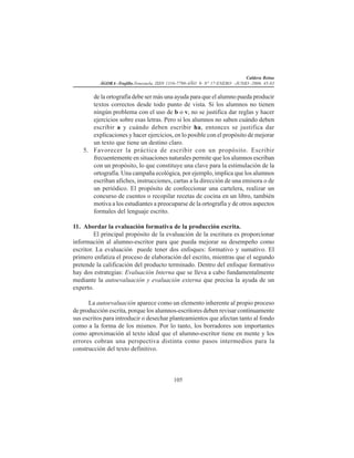 Caldera Reina
ÁGORA -Trujillo.Venezuela. ISSN 1316-7790-AÑO 9- N° 17-ENERO -JUNIO -2006. 45-83
105
de la ortografía debe ser más una ayuda para que el alumno pueda producir
textos correctos desde todo punto de vista. Si los alumnos no tienen
ningún problema con el uso de b o v, no se justifica dar reglas y hacer
ejercicios sobre esas letras. Pero si los alumnos no saben cuándo deben
escribir a y cuándo deben escribir ha, entonces se justifica dar
explicaciones y hacer ejercicios, en lo posible con el propósito de mejorar
un texto que tiene un destino claro.
5. Favorecer la práctica de escribir con un propósito. Escribir
frecuentemente en situaciones naturales permite que los alumnos escriban
con un propósito, lo que constituye una clave para la estimulación de la
ortografía. Una campaña ecológica, por ejemplo, implica que los alumnos
escriban afiches, instrucciones, cartas a la dirección de una emisora o de
un periódico. El propósito de confeccionar una cartelera, realizar un
concurso de cuentos o recopilar recetas de cocina en un libro, también
motiva a los estudiantes a preocuparse de la ortografía y de otros aspectos
formales del lenguaje escrito.
11. Abordar la evaluación formativa de la producción escrita.
El principal propósito de la evaluación de la escritura es proporcionar
información al alumno-escritor para que pueda mejorar su desempeño como
escritor. La evaluación puede tener dos enfoques: formativo y sumativo. El
primero enfatiza el proceso de elaboración del escrito, mientras que el segundo
pretende la calificación del producto terminado. Dentro del enfoque formativo
hay dos estrategias: Evaluación Interna que se lleva a cabo fundamentalmente
mediante la autoevaluación y evaluación externa que precisa la ayuda de un
experto.
La autoevaluación aparece como un elemento inherente al propio proceso
de producción escrita, porque los alumnos-escritores deben revisar continuamente
sus escritos para introducir o desechar planteamientos que afectan tanto al fondo
como a la forma de los mismos. Por lo tanto, los borradores son importantes
como aproximación al texto ideal que el alumno-escritor tiene en mente y los
errores cobran una perspectiva distinta como pasos intermedios para la
construcción del texto definitivo.
 