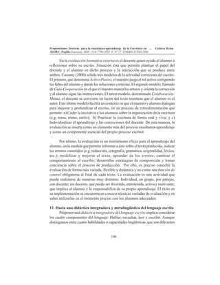 Proposiciones Teóricas para la enseñanza-aprendizaje de la Escritura en ... Caldera Reina
ÁGORA -Trujillo.Venezuela. ISSN 1316-7790-AÑO 9- N° 17 -ENERO-JUNIO-2006
106
En la evaluación formativa externa es el docente quien ayuda al alumno a
reflexionar sobre su escrito. Situación ésta que permite plantear el papel del
docente y el alumno en dicho proceso y la interacción que se produce entre
ambos. Cassany (2000) señala tres modelos de la actividad correctora del escrito:
El primero, que denomina Activo-Pasivo, el maestro juega el rol activo corrigiendo
las faltas del alumno y dando las soluciones correctas. El segundo modelo, llamado
de Guía-Cooperación en el que el maestro marca los errores y orienta la corrección
y el alumno sigue las instrucciones. El tercer modelo, denominado Colaboración-
Mutua, el docente se convierte en lector del texto mientras que el alumno es el
autor. Este último modelo facilita un contexto en que el maestro y alumno dialogan
para mejorar y profundizar el escrito, en un proceso de retroalimentación que
permite: a) Ceder la iniciativa a los alumnos sobre la organización de la escritura
(e.g. tema, ritmo, estilo); b) Practicar la escritura de forma real y viva; y c)
Individualizar el aprendizaje y las correcciones del docente. De esta manera, la
evaluación se inserta como un elemento más del proceso enseñanza-aprendizaje
y como un componente esencial del propio proceso escritor.
Por último, la evaluación es un instrumento eficaz para el aprendizaje del
alumno, en la medida que permite informar a éste sobre el texto producido, indicar
los errores cometidos (e.g. redacción, ortografía, gramática, originalidad, léxico,
etc.); modificar y mejorar el texto; aprender de los errores; cambiar el
comportamiento al escribir; desarrollar estrategias de composición y tomar
conciencia sobre el proceso de producción. Por ello, es preciso concebir la
evaluación de forma más variada, flexible y dinámica y no como una función de
control obligatoria al final de cada texto. La evaluación es una actividad que
puede realizarse de maneras muy distintas: Individual, en grupo, por parejas,
con docente; sin docente, que puede ser divertida, entretenida, activa y motivante;
que implica al alumno y lo responsabiliza de su propio aprendizaje. El éxito en
su implementación se encuentra en conocer técnicas variadas de evaluación y en
saber utilizarlas en el momento preciso con los alumnos adecuados.
12. Hacia una didáctica integradora y metalingüística del lenguaje escrito
Proponer una didáctica integradora del lenguaje escrito implica considerar
los cuatro componentes del lenguaje: Hablar, escuchar, leer y escribir. Aunque
distingamos entre cuatro habilidades o capacidades lingüísticas, que son diferentes
 