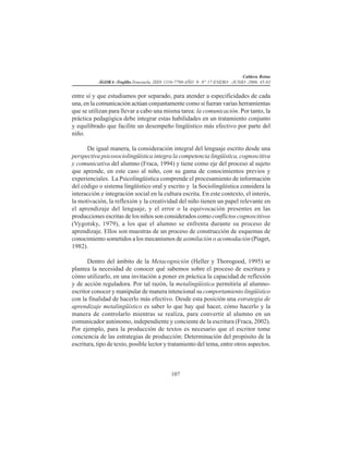 Caldera Reina
ÁGORA -Trujillo.Venezuela. ISSN 1316-7790-AÑO 9- N° 17-ENERO -JUNIO -2006. 45-83
107
entre sí y que estudiamos por separado, para atender a especificidades de cada
una, en la comunicación actúan conjuntamente como si fueran varias herramientas
que se utilizan para llevar a cabo una misma tarea: la comunicación. Por tanto, la
práctica pedagógica debe integrar estas habilidades en un tratamiento conjunto
y equilibrado que facilite un desempeño lingüístico más efectivo por parte del
niño.
De igual manera, la consideración integral del lenguaje escrito desde una
perspectiva psicosociolingüística integra la competencia lingüística, cognoscitiva
y comunicativa del alumno (Fraca, 1994) y tiene como eje del proceso al sujeto
que aprende, en este caso al niño, con su gama de conocimientos previos y
experienciales. La Psicolingüística comprende el procesamiento de información
del código o sistema lingüístico oral y escrito y la Sociolingüística considera la
interacción e integración social en la cultura escrita. En este contexto, el interés,
la motivación, la reflexión y la creatividad del niño tienen un papel relevante en
el aprendizaje del lenguaje, y el error o la equivocación presentes en las
producciones escritas de los niños son considerados como conflictos cognoscitivos
(Vygotsky, 1979), a los que el alumno se enfrenta durante su proceso de
aprendizaje. Ellos son muestras de un proceso de construcción de esquemas de
conocimiento sometidos a los mecanismos de asimilación o acomodación (Piaget,
1982).
Dentro del ámbito de la Metacognición (Heller y Thorogood, 1995) se
plantea la necesidad de conocer qué sabemos sobre el proceso de escritura y
cómo utilizarlo, en una invitación a poner en práctica la capacidad de reflexión
y de acción reguladora. Por tal razón, la metalingüística permitiría al alumno-
escritor conocer y manipular de manera intencional su comportamiento lingüístico
con la finalidad de hacerlo más efectivo. Desde esta posición una estrategia de
aprendizaje metalingüístico es saber lo que hay qué hacer, cómo hacerlo y la
manera de controlarlo mientras se realiza, para convertir al alumno en un
comunicador autónomo, independiente y conciente de la escritura (Fraca, 2002).
Por ejemplo, para la producción de textos es necesario que el escritor tome
conciencia de las estrategias de producción: Determinación del propósito de la
escritura, tipo de texto, posible lector y tratamiento del tema, entre otros aspectos.
 