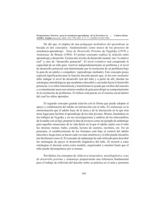 Proposiciones Teóricas para la enseñanza-aprendizaje de la Escritura en ... Caldera Reina
ÁGORA -Trujillo.Venezuela. ISSN 1316-7790-AÑO 9- N° 17 -ENERO-JUNIO-2006
108
De ahí que, el empleo de una pedagogía mediadora del aprendizaje se
basada en dos conceptos fundamentales como marco de los procesos de
enseñanza-aprendizaje: Zona de Desarrollo Próximo de Vygotsky (1979) y
Andamiaje de Bruner (1984). El primer concepto explica la relación entre
aprendizaje y desarrollo. Existen dos niveles de desarrollo mental: uno “evolutivo
real” y otro de “desarrollo potencial”. El nivel evolutivo real comprende la
capacidad de un niño para resolver independientemente un problema y el nivel
de desarrollo potencial está determinado por la resolución de un problema bajo
la guía de un adulto o compañero (aprendizaje mediado). Este concepto posee
especial significación para la función docente puesto que, el docente mediador
debe indagar el nivel de desarrollo real del niño y a partir de allí, diseñar las
estrategias metodológicas que ayudarán a descubrir y ascender hacia el desarrollo
potencial. Los niños internalizan y transforman la ayuda que reciben del maestro
y eventualmente usan esos mismos medios de guía para dirigir su comportamiento
en la resolución de problemas. El énfasis está puesto en el sistema social dentro
del cual los niños aprenden.
El segundo concepto guarda relación con la forma que puede adoptar el
apoyo y colaboración del adulto en interacción con el niño. El andamiaje es la
estructuración que el adulto hace de la tarea y de la interacción en la que ésta
tiene lugar para facilitar el aprendizaje de los más jóvenes. Bruner, basándose en
los trabajos de Vygotky y en sus investigaciones y análisis de los intercambios
de la madre con su hijo, propone la idea de formato como un ejemplo de andamiaje
para aquellas situaciones de la vida diaria en la que el adulto repite con el niño
las mismas rutinas: baño, comida, lectura de cuentos, escritura, etc. En un
principio, el establecimiento de los formatos está bajo el control del adulto
(docente); luego éstos se hacen cada vez más simétricos y el niño puede iniciarlos
tan fácilmente como él. El concepto de andamiaje ha sido utilizado para describir
las estrategias de apoyo al desarrollo lingüístico del niño. Al recurrir a estas
estrategias el docente actúa como modelo, organizador y monitor hasta que el
niño puede desempeñarse por sí mismo.
Por último, los conceptos de didáctica integradora, metalingüística, zona
de desarrollo próximo y andamiaje proporcionan una referencia fundamental
para el trabajo de reflexión del docente sobre su práctica en el aula y permiten
 