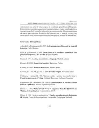 Caldera Reina
ÁGORA -Trujillo.Venezuela. ISSN 1316-7790-AÑO 9- N° 17-ENERO -JUNIO -2006. 45-83
109
sistematizar una serie de criterios para la enseñanza-aprendizaje del lenguaje.
Estos criterios responden a aspectos comunicacionales, sociales, psicolingüísticos,
interactivos y afectivos de los niños y de su entorno escolar. Ellos proporcionan
el marco para orientar la acción del maestro en el uso de estrategias
metacognoscitivas y metalingüísticas que dan apoyo al proceso de aprendizaje.
Referencias Bibliográficas:
Alliende, F. y Condemarín, M. 1997. De la asignatura del lenguaje al área del
lenguaje. Chile: Dolmen.
Björk, L. y Blomstand, I. 2000. La escritura en la enseñanza secundaria. Los
procesos del pensar y del escribir. España: GRAÓ.
Bruner, J. 1984. Acción, pensamiento y lenguaje. Madrid: Alianza.
Cassany, D. 1988. Describir el escribir. Barcelona: Piados.
Cassany, D. 1993. Reparar la escritura. España: Graó.
Cassany, D., Luna, M., y Sanz, G. 2000. Enseñar lengua. Barcelona: Graó.
Collins, A. y Gentner, D. 1980. “A framewort for cognitive theory of writing”.
Cognitive proceses in Writing. Hillsdale: Lawrence Earlbaum Associate.
Condemarín, M. y Chadwick, M. 1990. La enseñanza de la escritura. Bases
teóricas y prácticas. Madrid: Aprendizaje Visor.
Flower, L. 1979. Writer-Based Prose: A cognitive Basis for Problems in
Writing. College English, 41, septiembre, 19-37.
Flórez, R. 1988. “Modelos pedagógicos”. Cuadernos del seminario. Polémicas
II. Bógota: Centro de Investigaciones Universidad Pedagógica Nacional.
 