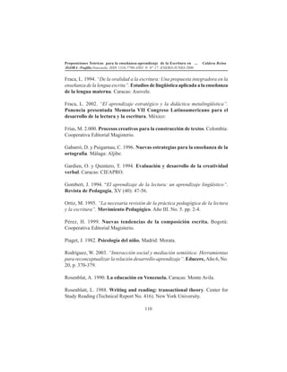 Proposiciones Teóricas para la enseñanza-aprendizaje de la Escritura en ... Caldera Reina
ÁGORA -Trujillo.Venezuela. ISSN 1316-7790-AÑO 9- N° 17 -ENERO-JUNIO-2006
110
Fraca, L. 1994. “De la oralidad a la escritura: Una propuesta integradora en la
enseñanza de la lengua escrita”. Estudios de lingüística aplicada a la enseñanza
de la lengua materna. Caracas: Asovele.
Fraca, L. 2002. “El aprendizaje estratégico y la didáctica metalingüística”.
Ponencia presentada Memoria VII Congreso Latinoamericano para el
desarrollo de la lectura y la escritura. México:
Frías, M. 2.000. Procesos creativos para la construcción de textos. Colombia:
Cooperativa Editorial Magisterio.
Gabarró, D. y Puigarnau, C. 1996. Nuevas estrategias para la enseñanza de la
ortografía. Málaga: Aljibe.
Gardien, O. y Quintero, T. 1994. Evaluación y desarrollo de la creatividad
verbal. Caracas: CIEAPRO.
Gombert, J. 1994. “El aprendizaje de la lectura: un aprendizaje lingüístico”.
Revista de Pedagogía, XV (40): 47-56.
Ortiz, M. 1995. “La necesaria revisión de la práctica pedagógica de la lectura
y la escritura”. Movimiento Pedagógico. Año III. No. 5. pp. 2-4.
Pérez, H. 1999. Nuevas tendencias de la composición escrita. Bogotá:
Cooperativa Editorial Magisterio.
Piaget, J. 1982. Psicología del niño. Madrid: Morata.
Rodríguez, W. 2003. “Interacción social y mediación semiótica: Herramientas
para reconceptualizar la relación desarrollo-aprendizaje”. Educere, Año 6, No.
20, p. 370-379.
Rosenblat, A. 1990. La educación en Venezuela. Caracas: Monte Avila.
Rosenblatt, L. 1988. Writing and reading: transactional theory. Center for
Study Reading (Technical Report No. 416). New York University.
 