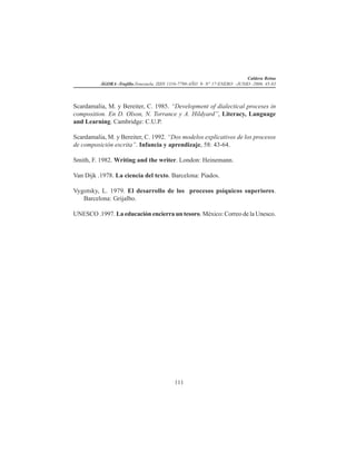 Caldera Reina
ÁGORA -Trujillo.Venezuela. ISSN 1316-7790-AÑO 9- N° 17-ENERO -JUNIO -2006. 45-83
111
Scardamalia, M. y Bereiter, C. 1985. “Development of dialectical proceses in
composition. En D. Olson, N. Torrance y A. Hildyard”, Literacy, Language
and Learning. Cambridge: C.U.P.
Scardamalia, M. y Bereiter, C. 1992. “Dos modelos explicativos de los procesos
de composición escrita”. Infancia y aprendizaje, 58: 43-64.
Smith, F. 1982. Writing and the writer. London: Heinemann.
Van Dijk .1978. La ciencia del texto. Barcelona: Piados.
Vygotsky, L. 1979. El desarrollo de los procesos psíquicos superiores.
Barcelona: Grijalbo.
UNESCO .1997. La educación encierra un tesoro. México: Correo de la Unesco.
 