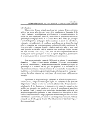 Caldera Reina
ÁGORA -Trujillo.Venezuela. ISSN 1316-7790-AÑO 9- N° 17-ENERO -JUNIO -2006. 45-83
89
Introducción
El propósito de este artículo es ofrecer un conjunto de proposiciones
teóricas que sirvan a los docentes en servicio, estudiantes en formación de la
Carrera Docente, investigadores, planificadores y administradores de la
educación, para comprender, explicar y transformar el proceso de enseñanza-
aprendizaje del lenguaje escrito en la Escuela Básica. Una teoría que justifique
y soporte la práctica pedagógica de los docentes, es decir, las actividades,
estrategias o procedimientos de enseñanza-aprendizaje que se desarrollan en el
aula. La propuesta que presentamos es un conjunto sistemático y coherente de
ideas, principios y conceptos, fruto del trabajo investigativo sobre el tema, en el
sexto grado de las Escuelas Básicas, ubicadas en el Municipio Trujillo, durante
dos años escolares 2001-2002 y 2002-2003. La metodología utilizada fue la
investigación-acción que siguió el ciclo en espiral: diagnostico, planificación
de la acción, ejecución de la acción transformadora y evaluación.
Una propuesta teórica capaz de: 1) Resumir y ordenar el conocimiento
disponible; 2) Explicar el fenómeno y sus relaciones; 3) Favorecer la construcción
de nuevos conocimientos; y 4) Proporcionar criterios metodológicos para el
aprendizaje de la escritura. De ahí que, esta propuesta es el resultado de un
estudio interdisciplinario y transdisciplinario de la escritura. En el que confluyen
lingüística, sociolingüística, psicolingüística, psicología cognitiva, pedagogía y
muchas disciplinas más que han contribuido a la comprensión del fenómeno
lenguaje.
Igualmente, la propuesta integra los aportes de las teorías cognoscitivista,
constructivista y lingüística textual para lograr una comprensión más profunda
del problema y ofrecer no sólo una respuesta a la necesidad de capacitación y
actualización de los docentes en el área que mejore su acción educativa, sino
también una alternativa que transforme el proceso de aprendizaje de la escritura
de los niños. Desde el punto de vista pedagógico, los postulados teóricos de esta
propuesta no pretenden quedar en el nivel esquemático o descriptivo, de decir
cómo ocurre el fenómeno; tampoco pretende mostrar una guía de actividades
estrictamente secuenciadas, con objetivos y estrategias de evaluación puntuales
para cada una de ellas, que el docente debe utilizar como un “recetario” rígido y
descontextualizado.
 
