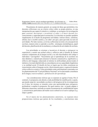 Proposiciones Teóricas para la enseñanza-aprendizaje de la Escritura en ... Caldera Reina
ÁGORA -Trujillo.Venezuela. ISSN 1316-7790-AÑO 9- N° 17 -ENERO-JUNIO-2006
90
Presentamos de manera general, un cuerpo de ideas que permitirán a los
docentes reflexionar con un criterio crítico sobre su propia práctica, en una
interpretación que supere lo intuitivo y cotidiano, se acerquen a la investigación
para construir, descontruir y reconstruir el saber y el hacer docente (i.e.
conocimiento y capacidad para la actuación). Los docentes no pueden quedarse
simplemente en el hecho de programar actividades: realizar títeres, carteleras,
afiches; leer o escribir cuentos, y no saber por qué y para qué toda esa serie de
actividades. Por tales razones, se invita a reflexionar en torno a la concepción de
escritura, manera cómo se aprende a escribir, estrategias metodológicas, papel
del docente, planificación de la enseñanza y evaluación de actividades de escritura.
Las prioridades se orientan a incentivar al docente a enriquecer su
experiencia y asumir una actitud crítica y reflexiva ante el desafío de formar
usuarios competentes de la lengua escrita y no sólo descifradores del código o
individuos “casi-ágrafos”. Necesitamos que el aprendizaje de la escritura sea
más dinámico y natural para alcanzar la función comunicativa, significativa y
reflexiva del lenguaje; reduciendo al mínimo la artificialidad, promoviendo el
intelecto y la creatividad del niño en concordancia con sus capacidades lingüísticas
y su realidad social. El desafío de hoy es lograr que los niños construyan un
conocimiento sobre el lenguaje escrito afectivamente grato y cognoscitivamente
crítico-reflexivo-creativo. Estas prioridades están estrechamente conectadas con
los planteamientos del “Currículo Básico Nacional” en lo relacionado a enseñanza
de la lengua, transversalidad y globalización del aprendizaje.
Las consideraciones teóricas que se exponen no agotan el tema. Por el
contrario, la propuesta está abierta a toda posibilidad de modificación o ajuste,
que pueda surgir de necesidades escolares o del progreso de las investigaciones
en el área; las mismas se tomarán como una oportunidad para enriquecer,
profundizar o ampliar la propuesta. De igual manera, ésta se puede adaptar a
diferentes situaciones, teniendo en cuenta circunstancias de variabilidad del sujeto
y características particulares del medio socio-cultural en el cual se aplique (e.g.
etapa o grado).
En el marco de los planteamientos anteriores, se exponen doce
proposiciones teóricas que parten de los resultados y conclusiones más
 