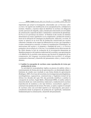 Caldera Reina
ÁGORA -Trujillo.Venezuela. ISSN 1316-7790-AÑO 9- N° 17-ENERO -JUNIO -2006. 45-83
91
importantes que arrojó la investigación, relacionadas con: a) Nociones sobre
escritura. Se registró una modificación en la conceptualización y utilidad de la
escritura. Alumnos y maestros dejan de identificar la escritura con obligación
escolar, ejercicios de caligrafía, copia y dictado para relacionarla con actividades
de comunicación, expresión de ideas o sentimientos e instrumento de aprendizaje;
b) Proceso de aprendizaje del alumno: Al finalizar el año escolar, los alumnos
demostraron un avance significativo en la comprensión y producción textual a
través de la utilización de estrategias de planificación, redacción y revisión. El
avance se apreció en un nivel alto de producción caracterizado por escritos
coherentes centrados en las etapas de elaboración de un texto, que respondían a
eventos comunicativos concretos, al tomar en consideración el destinatario, las
motivaciones del escritor y el propósito o finalidad del texto; y c) Práctica
pedagógica desarrollada por el docente: Los resultados de las observaciones de
las clases durante la fase de evaluación de la investigación demuestran un
abandono progresivo de la práctica tradicional de la escritura y una aproximación
a la didáctica de la escritura como proceso que favoreció la integración de los
componentes del lenguaje (escuchar-hablar-leer-escribir), el enfoque
comunicativo-funcional y desarrollo del pensamiento crítico y creativo de los
alumnos.
1. Cambiar la concepción de escritura como reproducción de textos por
producción de textos.
La actividad de reconceptualizar implica un proceso de análisis crítico y
cuestionamiento de formas previas de aproximación a un determinado objeto o
fenómeno de estudio cuyo resultado es una forma distinta de aproximación
(Rodríguez, 2003). En el caso de la escritura, las investigaciones psicolingüísticas,
sociolingüísticas, cognoscitivas, constructivistas y lingüística textual de las
últimas tres décadas del siglo XX, han permitido modificar o cambiar la
concepción de escritura. Según Björk y Blomstand (2000), el cambio señala la
transición desde una visión atomística, tradicional y conductista de la escritura
(reproducción de modelos) a otro tipo holístico, sociocultural, cognitivo y
constructivista (producción de textos). Por tanto, se aspira a superar el concepto
de escritura como una actividad repetitiva de transcripción, para pasar a
considerarla desde la perspectiva de producción de significado, instrumento
fundamental para la comunicación y desarrollo del pensamiento.
 