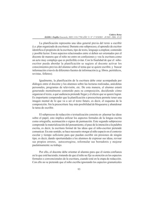 Caldera Reina
ÁGORA -Trujillo.Venezuela. ISSN 1316-7790-AÑO 9- N° 17-ENERO -JUNIO -2006. 45-83
93
La planificación representa una idea general previa del texto a escribir
(i.e. plan organizado de escritura). Durante este subproceso, el aprendiz de escritor
identifica el propósito de la escritura, tipo de texto, lenguaje a emplear, contenido
y posible lector. Estos aspectos relacionados entre sí deben ser orientados por el
docente de manera que el niño no entre en confusiones y vea la escritura como
un acto muy complejo que es preferible evitar. Con la finalidad de que el niño-
escritor pueda abordar la planificación se sugiere al docente activar los
conocimientos previos del alumno sobre el tema que se quiere escribir, y buscar
información a través de diferentes fuentes de información (e.g. libros, periódicos,
revistas, folletos).
Igualmente, la planificación de la escritura debe estar acompañada por
diálogos entre el docente y los alumnos sobre las lecturas realizadas, anécdotas
personales, programas de televisión, etc. De esta manera, el alumno estará
generando mentalmente contenido para su composición, decidiendo cómo
organizar el texto, a qué audiencia pretende llegar y el efecto que se quiere lograr.
Es importante comprender que la planificación o preescritura permite tener una
imagen mental de lo que va a ser el texto futuro, es decir, el esquema de la
composición. Sin la preescritura hay más posibilidad de bloquearse y abandonar
la tarea de escribir.
El subproceso de redacción o textualización consiste en plasmar las ideas
sobre el papel, esto implica utilizar los aspectos formales de la lengua escrita
como ortografía, acentuación o signos de puntuación. Este segundo subproceso
comprende la materialización del pensamiento, el pase de la intención a la palabra
escrita, es decir, la escritura formal de las ideas que el niño-escritor pretende
comunicar. En este sentido, se hace necesario otorgar al niño espacio en el contexto
escolar y tiempo suficiente para que puedan escribir sin presiones de ningún
tipo, es decir, dando oportunidades a los alumnos de expresar sus ideas, revisar
sus propios errores, autocorregirse, reformular sus borradores y mejorar
paulatinamente su trabajo.
Por ello, el docente debe orientar al alumno para que él sienta confianza
en lo que está haciendo; tratando de que el niño no fije su atención en los aspectos
formales o convencionales de la escritura, cuando está en la etapa de redacción.
Con ello no se pretende que el niño escriba ignorando los aspectos gramaticales
 