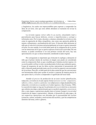 Proposiciones Teóricas para la enseñanza-aprendizaje de la Escritura en ... Caldera Reina
ÁGORA -Trujillo.Venezuela. ISSN 1316-7790-AÑO 9- N° 17 -ENERO-JUNIO-2006
94
y lingüísticos, los cuales son imprescindibles para expresar y comprender las
ideas de un texto, sino que estos deben abordarse al momento de revisar la
composición.
La revisión supone volver sobre lo ya escrito, releyéndolo total o
parcialmente para buscar defectos, errores o imperfecciones y corregir o
reformular estos. Por lo tanto, docentes y alumnos entienden la revisión no sólo
como la superación de faltas ortográficas, sino como una operación global de
mejora, refinamiento y profundización del texto. El docente debe demostrar al
niño que el valor de la escritura está principalmente en lo que se quiere transmitir
al lector. En este sentido, la revisión debe partir de la comparación de lo escrito
con las intenciones de lo que se quería expresar al inicio de la actividad. De esta
manera, se podrá corroborar si en esta primera versión del texto, hay una
aproximación a lo que se desea transmitir, atendiendo al plan original.
Por consiguiente es importante que el docente le explique y demuestre al
niño que el primer intento de escritura en ningún caso puede ser considerado
como la composición final, ya que a medida que el alumno-escritor regrese a lo
ya escrito podrá verificar si está o no produciendo el efecto que realmente quiere.
Luego de asegurarse de que las ideas escritas representan el pensamiento del
niño, el docente puede proceder junto con él a revisar los aspectos convencionales
de la escritura. Para ello, se debe partir de la idea central de que las convenciones
son herramientas útiles para ayudar al escritor a expresar de manera precisa lo
que quiere decir y al lector a comprender el significado del texto leído.
Atender al proceso de producción de un texto escrito (planificación,
redacción y revisión) en el aula supone formar un lector-escritor comprensivo,
reflexivo, crítico, creativo y autónomo. Los subprocesos o etapas de planificación,
redacción y revisión no se suceden en el orden riguroso o fijo (Cassany, 1988).
La sucesión de etapas se rige por los principios de recursividad (no es necesario
que culmine una etapa u operación para que se suceda la siguiente), concurrencia
(dos o más etapas u operaciones pueden darse al mismo tiempo) e iteratividad
(repetición de etapas u operaciones). Además, el desarrollo de cada etapa y de
sus respectivas operaciones son afectadas por la personalidad del escritor
(creencias, valores, actitudes y motivaciones del escritor), y por las competencias
(dominio del tema, estilo o género).
 