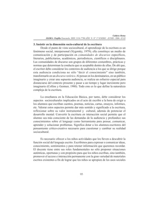 Caldera Reina
ÁGORA -Trujillo.Venezuela. ISSN 1316-7790-AÑO 9- N° 17-ENERO -JUNIO -2006. 45-83
95
3. Insistir en la dimensión socio-cultural de la escritura
Desde el punto de vista sociocultural, el aprendizaje de la escritura es un
fenómeno social, interpersonal (Vygotsky, 1979); ella constituye un medio de
comunicación y de participación en comunidades de discursos específicos,
literarios, publicitarios, académicos, periodísticos, científicos o disciplinares.
Las comunidades de discurso son grupos de diferentes costumbres, prácticas y
normas que determinan la conducta que es aceptable dentro de ellas. De ahí que,
el escritor debe considerar los contextos de audiencia a los que se dirige porque
esta audiencia condiciona no sólo “decir el conocimiento” sino también,
transformarlo en un discurso retórico.Al pensar en los destinatarios, en un público
imaginario y crear una supuesta audiencia, se realiza un esfuerzo especial para
distanciarse del contexto presente y pasar a un tiempo y lugar inexistente pero
imaginario (Collins y Gentner, 1980). Todo esto es lo que define la naturaleza
compleja de la escritura.
La enseñanza en la Educación Básica, por tanto, debe considerar los
aspectos socioculturales implicados en el acto de escribir a la hora de exigir a
los alumnos que escriban cuentos, poemas, noticias, cartas, ensayos, informes,
etc. Valorar estos aspectos permite dar más sentido y significado a la escritura,
reflexionar sobre su valor instrumental y cultural, además de potenciar el
desarrollo mental. Convertir la escritura en interacción social permite que el
alumno sea más consciente de las demandas de la audiencia y profundice sus
conocimientos sobre el lenguaje como herramienta para pensar, comunicar,
aprender y solucionar problemas. Significa dotar a los alumnos-escritores del
pensamiento crítico-creativo necesario para cuestionar y cambiar su realidad
sociocultural.
Es necesario ofrecer a los niños actividades que los lleven a descubrir la
función social del lenguaje escrito. Escribimos para expresar o comunicar ideas,
conocimiento, sentimientos y para retener información que queremos recordar.
El docente tiene entre sus roles fundamentales no sólo proponer situaciones
auténticas, oportunas y con propósito para que los niños escriban, sino también,
promover el acceso e interacción permanente con la gran variedad de materiales
escritos existentes a fin de lograr que los niños se apropien de los usos sociales
 