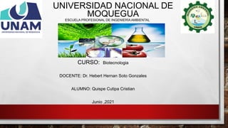 UNIVERSIDAD NACIONAL DE
MOQUEGUA
ESCUELA PROFESIONAL DE INGENIERÍA AMBIENTAL
CURSO: Biotecnologia
DOCENTE: Dr. Hebert Hernan Soto Gonzales
ALUMNO: Quispe Cutipa Cristian
Junio ,2021
 