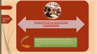 Articulo
48°.-
FOMENTO DE LA EDUCACIÓN
COMUNITARIA
El Estado promueve valora y reconoce, en los
ámbitos nacional, regional y local. Iniciativas de
Educación Comunitaria con niveles adecuados de
calidad.
 