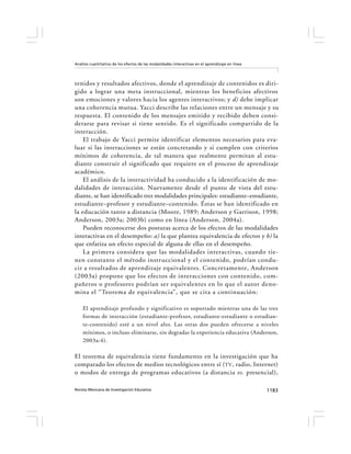 Revista Mexicana de Investigación Educativa 1183
Análisis cuantitativo de los efectos de las modalidades interactivas en el aprendizaje en línea
tenidos y resultados afectivos, donde el aprendizaje de contenidos es diri-
gido a lograr una meta instruccional, mientras los beneficios afectivos
son emociones y valores hacia los agentes interactivos; y d) debe implicar
una coherencia mutua. Yacci describe las relaciones entre un mensaje y su
respuesta. El contenido de los mensajes emitido y recibido deben consi-
derarse para revisar si tiene sentido. Es el significado compartido de la
interacción.
El trabajo de Yacci permite identificar elementos necesarios para eva-
luar si las interacciones se están concretando y si cumplen con criterios
mínimos de coherencia, de tal manera que realmente permitan al estu-
diante construir el significado que requiere en el proceso de aprendizaje
académico.
El análisis de la interactividad ha conducido a la identificación de mo-
dalidades de interacción. Nuevamente desde el punto de vista del estu-
diante, se han identificado tres modalidades principales: estudiante–estudiante,
estudiante–profesor y estudiante–contenido. Éstas se han identificado en
la educación tanto a distancia (Moore, 1989; Anderson y Garrison, 1998;
Anderson, 2003a; 2003b) como en línea (Anderson, 2004a).
Pueden reconocerse dos posturas acerca de los efectos de las modalidades
interactivas en el desempeño: a) la que plantea equivalencia de efectos y b) la
que enfatiza un efecto especial de alguna de ellas en el desempeño.
La primera considera que las modalidades interactivas, cuando tie-
nen constante el método instruccional y el contenido, podrían condu-
cir a resultados de aprendizaje equivalentes. Concretamente, Anderson
(2003a) propone que los efectos de interacciones con contenido, com-
pañeros o profesores podrían ser equivalentes en lo que el autor deno-
mina el “Teorema de equivalencia”, que se cita a continuación:
El aprendizaje profundo y significativo es soportado mientras una de las tres
formas de interacción (estudiante-profesor, estudiante-estudiante o estudian-
te-contenido) esté a un nivel alto. Las otras dos pueden ofrecerse a niveles
mínimos, o incluso eliminarse, sin degradar la experiencia educativa (Anderson,
2003a:4).
El teorema de equivalencia tiene fundamento en la investigación que ha
comparado los efectos de medios tecnológicos entre sí (TV, radio, Internet)
o modos de entrega de programas educativos (a distancia vs. presencial),
 