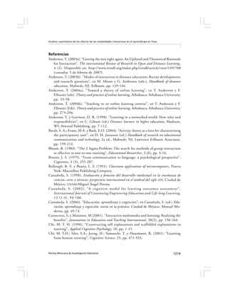 Revista Mexicana de Investigación Educativa 1219
Análisis cuantitativo de los efectos de las modalidades interactivas en el aprendizaje en línea
Referencias
Anderson, T. (2003a). “Getting the mix right again: An Updated and Theoretical Rationale
for Interaction”, The international Review of Research in Open and Distance Learning,
4 (2). Disponible en: http://www.irrodl.org/index.php/irrodl/article/view/149/708
(consulta: 5 de febrero de 2007).
Anderson, T. (2003b). “Modes of interaction in distance education: Recent developments
and research questions”, en M. Moore y G. Anderson (eds.), Handbook of distance
education, Mahwah, NJ: Erlbaum, pp. 129-144.
Anderson, T. (2004a). “Toward a theory of online learning”, en T. Anderson y F.
Elloumi (eds). Theory and practice of online learning, Athabasca: Athabasca University,
pp. 33-58.
Anderson, T. (2004b). “Teaching in an online learning context”, en T. Anderson y F.
Elloumi (Eds). Theory and practice of online learning, Athabasca, Athabasca University,
pp. 273-294.
Anderson, T. y Garrison, D. R. (1998). “Learning in a networked world: New roles and
responsibilities”, en C. Gibson (ed.) Distance learners in higher education, Madison,
WI: Atwood Publishing, pp. 7-112.
Barab, S. A.; Evans, M A. y Baek, E.O. (2004). “Activity theory as a lens for characterizing
the participatory unit”, en D. H. Jonassen (ed.) Handbook of research on educational
communications and technology, 2a ed., Mahwah, NJ: Lawrence Erlbaum Associates,
pp. 199-214.
Bloom, B. (1984). “The 2 Sigma Problem: The search for methods of group instruction
as effective as one-to-one tutoring”, Educational Researcher, 3 (6), pp. 4-16.
Bruner, J. S. (1975). “From communication to language: a psychological prespective”.
Cognition, 3 (3), 255-287.
Bullough, R. V. y Beatty, L. F. (1991). Classroom applications of microcomputers, Nueva
York: Macmillan Publishing Company.
Castañeda, S. (1998). Evaluación y fomento del desarrollo intelectual en la enseñanza de
ciencias, artes y técnicas: perspectiva internacional en el umbral del siglo XXI, Ciudad de
México: UNAM/Miguel Ángel Porrúa.
Castañeda, S. (2002). “A cognitive model for learning outcomes assessment”,
International Journal of Continuing Engineering Education and Life-long Learning,
12 (1-4), 94-106.
Castañeda, S. (2004). “Educación, aprendizaje y cognición”, en Castañeda, S. (ed.) Edu-
cación, aprendizaje y cognición: teoría en la práctica, Ciudad de México: Manual Mo-
derno, pp. 49-74.
Cairncross, S. y Mannion, M (2001). “Interactive multimedia and learning: Realizing the
benefits”, Innovations in Education and Teaching International, 38(2), pp. 156-164.
Chi, M. T. H. (1996). “Constructing self explanations and scaffolded explanations in
tutoring”, Applied Cognitive Psychology, 10, pp. 1-15.
Chi, M. T.H.; Siler, S.A.; Jeong, H.; Yamauchi, T. y Hausmann, R. (2001). “Learning
from human tutoring”, Cognitive Science, 25, pp. 471-533.
 