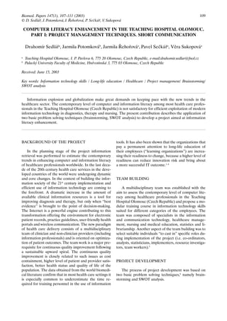 Biomed. Papers 147(1), 107–111 (2003)                                                                                109
© D. Sedlář, J. Potomková, J. Řehořová, P. Sečkář, V. Sukopová

    COMPUTER LITERACY ENHANCEMENT IN THE TEACHING HOSPITAL OLOMOUC.
      PART I: PROJECT MANAGEMENT TECHNIQUES. SHORT COMMUNICATION

    Drahomír Sedlářa, Jarmila Potomkováb, Jarmila Řehořováa, Pavel Sečkářa, Věra Sukopováa

a
    Teaching Hospital Olomouc, I. P. Pavlova 6, 775 20 Olomouc, Czech Republic, e-mail:drahomir.sedlar@fnol.cz
b
    Palacký University Faculty of Medicine, Hněvotínská 3, 775 03 Olomouc, Czech Republic

Received: June 15, 2003

Key words: Information technology skills / Long-life education / Healthcare / Project management/ Brainstorming/
SWOT analysis


    Information explosion and globalization make great demands on keeping pace with the new trends in the
healthcare sector. The contemporary level of computer and information literacy among most health care profes-
sionals in the Teaching Hospital Olomouc (Czech Republic) is not satisfactory for efficient exploitation of modern
information technology in diagnostics, therapy and nursing. The present contribution describes the application of
two basic problem solving techniques (brainstorming, SWOT analysis) to develop a project aimed at information
literacy enhancement.




BACKGROUND OF THE PROJECT                                     tools. It has also been shown that the organizations that
                                                              pay a permanent attention to long-life education of
    In the planning stage of the project information          their employees (“learning organizations”) are increa-
retrieval was performed to estimate the contemporary          sing their readiness to change, because a higher level of
trends in enhancing computer and information literacy         readiness can reduce innovation risk and bring about
of healthcare professionals worldwide. In the last deca-      a more successful IT outcome.1–4
de of the 20th century health care services in the deve-
loped countries of the world were undergoing dynamic
and core changes. In the context of building the infor-       TEAM BUILDING
mation society of the 21st century implementation and
efficient use of information technology are coming to             A multidisciplinary team was established with the
the forefront. A dramatic increase in the amount of           aim to assess the contemporary level of computer lite-
available clinical information resources is a tool for        racy among healthcare professionals in the Teaching
improving diagnosis and therapy, but only when “best          Hospital Olomouc (Czech Republic) and propose a mo-
evidence” is brought to the point of decision-making.         dular training course in information technology skills
The Internet is a powerful engine contributing to this        suited for different categories of the employees. The
transformation offering the environment for electronic        team was composed of specialists in the information
patient records, practice guidelines, user-friendly health    and communication technology, healthcare manage-
portals and wireless communication. The new paradigm          ment, nursing and medical education, statistics and li-
of health care delivery consists of a multidisciplinary       brarianship. Another aspect of the team building was to
team of clinician and non-clinician providers (including      select suitable individuals “to cast in” specific roles du-
information professionals) and is oriented on optimiza-       ring implementation of the project (i.e. co-ordinators,
tion of patient outcomes. The team work is a major pre-       analysts, statisticians, implementers, resource investiga-
requisite for continuous quality improvement following        tors, team workers).5
a sustainable upward spiral. The continuous quality
improvement is closely related to such issues as cost
containment, higher level of patient and provider satis-      PROJECT DEVELOPMENT
faction, better health status and quality of life of the
population. The data obtained from the world biomedi-            The process of project development was based on
cal literature confirm that in most health care settings it   two basic problem solving techniques,6 namely brain-
is especially common to underestimate the time re-            storming and SWOT analysis.
quired for training personnel in the use of information
 