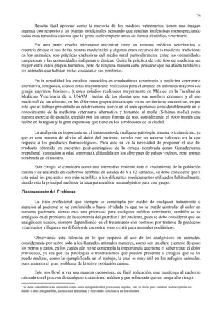 79
Resulta fácil apreciar como la mayoría de los médicos veterinarios tienen una imagen
ingenua con respecto a las plantas medicinales pensando que resultan inofensivas menospreciando
todos esos remedios caseros que la gente suele emplear antes de llamar al médico veterinario.
Por otra parte, resulta interesante encontrar entre los mismos médicos veterinarios la
creencia de que el uso de las plantas medicinales y algunos otros recursos de la medicina tradicional
en los animales, son prácticas exclusivas del medio rural particularmente entre las comunidades
campesinas y las comunidades indígenas o étnicas. Quizá la práctica de este tipo de medicina sea
mayor entre estos grupos humanos, pero de ninguna manera debe pensarse que no afecta también a
los animales que habitan en las ciudades o sus periferias.
En la actualidad los estudios conocidos en etnobotánica veterinaria o medicina veterinaria
alternativa, son pocos, siendo estos mayormente realizados para el empleo en animales mayores (de
granja: caprinos, bovinos…), estos estudios realizados mayormente en México en la Facultad de
Medicina Veterinaria de la UNAM hablan de las plantas con sus nombres comunes y el uso
medicinal de las mismas, en los diferentes grupos étnicos que en su territorio se encuentran, es por
esto que el trabajo presentado es relativamente nuevo en el área aportando considerablemente en el
conocimiento de la medicina veterinaria alternativa y tomando al molle (Schinus molle) como
nuestra especie de estudio, elegido por las tantas formas de uso, considerando el poco interés que
recibe en la región y la gran expansión que tiene en los alrededores de la ciudad.
La analgesia es importante en el tratamiento de cualquier patología, trauma o tratamiento, ya
que es una manera de aliviar el dolor del paciente, siendo este un recurso valorado en lo que
respecta a los productos farmacológicos. Para esto se ve la necesidad de proponer el uso del
producto obtenido en pacientes post-quirúrgicos de la cirugía nombrada como Gonadectomía
prepuberal (castración a edad temprana), difundida en los albergues de países vecinos, pero apenas
nombrada en el nuestro.
Esta cirugía se considera como una alternativa resiente ante el crecimiento de la población
canina y es realizada en cachorros hembras en edades de 6 a 12 semanas, se debe considerar que a
esta edad los pacientes son más sensibles a los diferentes medicamentos utilizados habitualmente,
siendo esta la principal razón de la idea para realizar un analgésico para este grupo.
Planteamiento del Problema
La ética profesional que siempre se contempla por medio de cualquier tratamiento o
atención al paciente se ve confundida o hasta olvidada ya que no se puede controlar el dolor en
nuestros pacientes, siendo esta una prioridad para cualquier médico veterinario, también se ve
arraigado en el problema de la economía del guardián1 del paciente, pues se debe considerar que los
analgésicos usados, siempre dependiendo en el tratamiento son costosos por tratarse de productos
veterinarios y llegan a ser difíciles de encontrar o no existir para animales pediátricos.
Observando esta falencia en lo que respecta al uso de los analgésicos en animales,
considerando por sobre todo a los llamados animales menores, como son un claro ejemplo de estos
los perros y gatos, en los cuales aún no se contempla la importancia que tiene el saber tratar el dolor
provocado, ya sea por las patologías o traumatismos que pueden presentar o cirugías que se les
puede realizar, como la ejemplificada en el trabajo, la cual es muy útil en los refugios animales,
pues aminora el gran problema de la sobre población canina.
Esto nos llevó a ver una manera económica, de fácil aplicación, que mantenga al cachorro
calmado en el proceso de cualquier tratamiento médico y por sobretodo que no tenga alto riesgo.
1
Se debe considerar a los animales como seres independientes y no como objetos, esta la razón para cambiar la descripción del
dueño o amo por guardián, siendo más apropiado y relevando conciencia en los mismos.
 