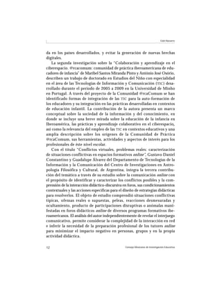 Consejo Mexicano de Investigación Educativa12
Edel-Navarro
da en los países desarrollados, y evitar la generación de nuevas brechas
digitales.
La segunda investigación sobre la “Colaboración y aprendizaje en el
ciberespacio. @rcacomum: comunidad de práctica iberoamericana de edu-
cadores de infancia” de Maribel Santos Miranda Pinto y António José Osório,
describen un trabajo de doctorado en Estudios del Niño con especialidad
en el área de las Tecnologías de Información y Comunicación (TIC) desa-
rrollado durante el periodo de 2005 a 2009 en la Universidad de Minho
en Portugal. A través del proyecto de la Comunidad @rcaComum se han
identificado formas de integración de las TIC para la auto-formación de
los educadores y su integración en las prácticas desarrolladas en contextos
de educación infantil. La contribución de la autora presenta un marco
conceptual sobre la sociedad de la información y del conocimiento, en
donde se incluye una breve mirada sobre la educación de la infancia en
Iberoamérica, las prácticas y aprendizaje colaborativo en el ciberespacio,,,,,
así como la relevancia del empleo de las TIC en contextos educativos y una
amplia descripción sobre los orígenes de la Comunidad de Práctica
@rcaComum, sus herramientas, actividades y aspectos de interés para los
profesionales de éste nivel escolar.
Con el título “Conflictos virtuales, problemas reales: caracterización
de situaciones conflictivas en espacios formativos online”, Gustavo Daniel
Constantino y Guadalupe Álvarez del Departamento de Tecnologías de la
Información y la Comunicación del Centro de Investigaciones en Antro-
pología Filosófica y Cultural, de Argentina, integra la tercera contribu-
ción del temático a través de su estudio sobre la comunicación online con
el propósito de identificar y caracterizar los conflictos posibles y la com-
prensión de la interacción didáctico-discursiva en foros, sus condicionamientos
contextuales y las acciones específicas para el diseño de estrategias didácticas
para resolverlos. El objeto de estudio comprendió situaciones conflictivas
típicas, ofensas reales o supuestas, peleas, reacciones desmesuradas y
ocultamiento, producto de participaciones disruptivas o anómalas mani-
festadas en foros didácticos online de diversos programas formativos ibe-
roamericanos. El análisis del autor independientemente de revelar el interjuego
comunicativo, permite considerar la complejidad de la interacción en red
e inferir la necesidad de la preparación profesional de los tutores online
para minimizar el impacto negativo en personas, grupos y en la propia
actividad didáctica.
 