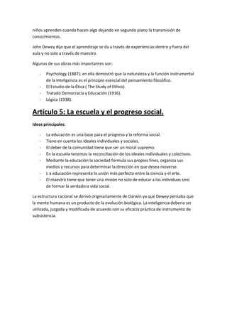 niños aprenden cuando hacen algo dejando en segundo plano la transmisión de
conocimientos.

John Dewey dijo que el aprendizaje se da a través de experiencias dentro y fuera del
aula y no solo a través de maestro.

Algunas de sus obras más importantes son:

   -   Psychology (1887): en ella demostró que la naturaleza y la función instrumental
       de la inteligencia es el principio esencial del pensamiento filosófico.
   -   El Estudio de la Ética ( The Study of Ethics).
   -   Tratado Democracia y Educación (1916).
   -   Lógica (1938).

Artículo 5: La escuela y el progreso social.
Ideas principales:

   -   La educación es una base para el progreso y la reforma social.
   -   Tiene en cuenta los ideales individuales y sociales.
   -   El deber de la comunidad tiene que ser un moral supremo.
   -   En la escuela tenemos la reconciliación de los ideales individuales y colectivos.
   -   Mediante la educación la sociedad formula sus propios fines, organiza sus
       medios y recursos para determinar la dirección en que desea moverse.
   -   L a educación representa la unión más perfecta entre la ciencia y el arte.
   -   El maestro tiene que tener una misión no solo de educar a los individuos sino
       de formar la verdadera vida social.

La estructura racional se derivó originariamente de Darwin ya que Dewey pensaba que
la mente humana es un producto de la evolución biológica. La inteligencia debería ser
utilizada, juzgada y modificada de acuerdo con su eficacia práctica de instrumento de
subsistencia.
 