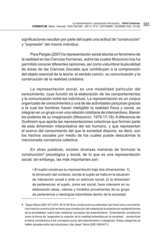 La representación y apropiación del espacio... Heidi Contreras
         FeRMentUM Mérida - Venezuela - ISSN 0798-3069 - AÑO 18 - Nº 53 - SEPTIEMBRE - DICIEMBRE 2008 - 573-595   583


significaciones resultan por parte del sujeto una actitud de “construcción”
y “expresión” del mismo individuo.

      Para Pargas (2007) la representación social aborda un fenómeno de
la realidad en las Ciencias Humanas, sobre las cuales Moscovici nos ha
permitido conocer diferentes opiniones, así como vislumbrar la pluralidad
de áreas de las Ciencias Sociales que contribuyen a la comprensión
del objeto esencial de la teoría: el sentido común, su comunicación y la
construcción de la realidad cotidiana.

      La representación social, es una modalidad particular del
conocimiento, cuya función es la elaboración de los comportamientos
y la comunicación entre los individuos. La representación es un corpus
organizado de conocimientos y una de las actividades psíquicas gracias
a la cual los hombres hacen inteligible la realidad física y social, se
integran en un grupo o en una relación cotidiana de intercambios, liberan
los poderes de su imaginación (Moscovici, 1979:17-18). A diferencia de
Durkheim que aporta las representaciones colectivas que forman parte
de esta dimensión interpretativa del ser humano, y que representan
el acervo del conocimiento del que la sociedad dispone, es decir, son
los hechos sociales por medio de los cuales puede descubrirse la
mencionada conciencia colectiva.

     En otras palabras, existen diversas maneras de formular la
construcción8 psicológica y social, de lo que es una representación
social; sin embargo, las más importantes son:

         • El sujeto construye su representación bajo dos dimensiones: 1)
         la dimensión del contexto: donde el sujeto se halla en la situación
         de interacción social o ante un estímulo social; 2) la dimensión
         de pertenencia: el sujeto, como ser social, hace intervenir en su
         elaboración ideas, valores y modelos provenientes de su grupo
         de pertenencia o ideologías trasmitidas dentro de la sociedad.

8 Según Mora (2001:671-673; 3014-3018) la construcción es entendida “por Kant como una orienta-
  ción hacia la construcción en tanto que constitución del material de la experiencia mediante formas
  de la sensibilidad, sobre todo mediante conceptos del entendimiento.” Entendiendo constitución
  como la forma de “engendrar la creación de la realidad entendida por la sociedad… donde Kant
  le llama constitutivos a los conceptos puros del entendimiento o categorías. Estas categorías se
  hallan situadas entre las intuiciones y las ideas” Mora (2001:669-671).
 