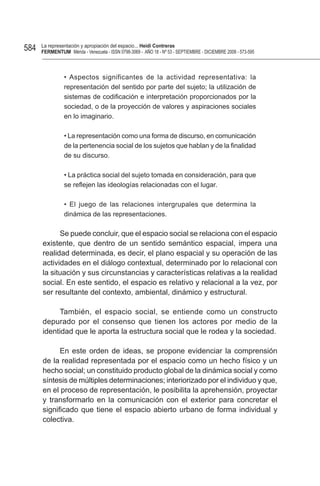 584   La representación y apropiación del espacio... Heidi Contreras
      FeRMentUM Mérida - Venezuela - ISSN 0798-3069 - AÑO 18 - Nº 53 - SEPTIEMBRE - DICIEMBRE 2008 - 573-595



                • Aspectos significantes de la actividad representativa: la
                representación del sentido por parte del sujeto; la utilización de
                sistemas de codificación e interpretación proporcionados por la
                sociedad, o de la proyección de valores y aspiraciones sociales
                en lo imaginario.

                • La representación como una forma de discurso, en comunicación
                de la pertenencia social de los sujetos que hablan y de la finalidad
                de su discurso.

                • La práctica social del sujeto tomada en consideración, para que
                se reflejen las ideologías relacionadas con el lugar.

                • El juego de las relaciones intergrupales que determina la
                dinámica de las representaciones.

            Se puede concluir, que el espacio social se relaciona con el espacio
      existente, que dentro de un sentido semántico espacial, impera una
      realidad determinada, es decir, el plano espacial y su operación de las
      actividades en el diálogo contextual, determinado por lo relacional con
      la situación y sus circunstancias y características relativas a la realidad
      social. En este sentido, el espacio es relativo y relacional a la vez, por
      ser resultante del contexto, ambiental, dinámico y estructural.

           También, el espacio social, se entiende como un constructo
      depurado por el consenso que tienen los actores por medio de la
      identidad que le aporta la estructura social que le rodea y la sociedad.

            En este orden de ideas, se propone evidenciar la comprensión
      de la realidad representada por el espacio como un hecho físico y un
      hecho social; un constituido producto global de la dinámica social y como
      síntesis de múltiples determinaciones; interiorizado por el individuo y que,
      en el proceso de representación, le posibilita la aprehensión, proyectar
      y transformarlo en la comunicación con el exterior para concretar el
      significado que tiene el espacio abierto urbano de forma individual y
      colectiva.
 