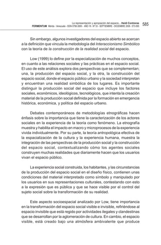 La representación y apropiación del espacio... Heidi Contreras
      FeRMentUM Mérida - Venezuela - ISSN 0798-3069 - AÑO 18 - Nº 53 - SEPTIEMBRE - DICIEMBRE 2008 - 573-595   585


      Sin embargo, algunos investigadores del espacio abierto se acercan
a la definición que vincula la metodología del Interaccionismo Simbólico
con la teoría de la construcción de la realidad social del espacio.

      Low (1999) lo define por la especialización de muchos conceptos,
en cuanto a las relaciones sociales y las prácticas en el espacio social.
El uso de este análisis explora dos perspectivas que se complementan;
una, la producción del espacio social, y la otra, la construcción del
espacio social, donde el espacio público urbano y la sociedad interpretan
y encuentran una realidad simbólica de los lugares. Es importante
distinguir la producción social del espacio que incluye los factores
sociales, económicos, ideológicos, tecnológicos, que intenta la creación
material de la producción social definida por la formación en emergencia
histórica, económica, y política del espacio urbano.

     Debates contemporáneos de metodologías etnográficas hacen
énfasis sobre la importancia que tiene la caracterización de los actores
sociales en la experiencia de la teoría como fenómeno. La etnografía
muestra y habilita el impacto en macro y microprocesos de la experiencia
vivida individualmente. Por su parte, la teoría antropológica efectiva de
la espacialización de la cultura y la experiencia humana, muestra la
integración de las perspectivas de la producción social y la construcción
del espacio social, contextualizando cómo los agentes sociales
construyen muchas realidades que diariamente hacen que los usuarios
vivan el espacio público.

     La experiencia social construida, los habitantes, y las circunstancias
de la producción del espacio social en el diseño físico, contienen unas
condiciones del material interpretado como símbolo y manipulado por
los usuarios en sus representaciones culturales, contestando con esto
a la expresión que es pública y que se hace visible por el control del
sujeto social sobre la transformación de su realidad.

      Este aspecto socioespacial analizado por Low, tiene importancia
en la transformación del espacio social visible e invisible, refiriéndose al
espacio invisible que está regido por actividades ilegales y clandestinas
que se desarrollan por la aglomeración de cultura. En cambio, el espacio
visible, está creado bajo una atmósfera ambivalente que produce
 