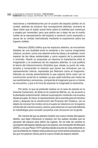 586   La representación y apropiación del espacio... Heidi Contreras
      FeRMentUM Mérida - Venezuela - ISSN 0798-3069 - AÑO 18 - Nº 53 - SEPTIEMBRE - DICIEMBRE 2008 - 573-595



      reacciones y manifestaciones por el usuario del espacio público en la
      ciudad, además de producir dos concepciones distintas, enmarca la
      clara visión que el sujeto social tiene sobre la realidad que construye
      y acepta por necesidad, pero que podría ser o dejar de ser el sueño
      visible de la representación del espacio a construir como expresión o
      causa de su verdad internalizada mediante la experiencia sobre los
      lugares visibles.

            Marcano (2005) ratifica que los espacios abiertos, se encuentran
      dotados de una dualidad entre lo existente y los nuevos imaginarios
      urbanos, es decir, como una relación entre las ideas y la realidad, como
      espacio de las ideas existenciales y como espacio de lo persistente
      o concreto. Desde su propuesta se observa la importancia entre la
      imaginación y la existencia de los espacios abiertos, lo cual justifica
      la teoría del Interaccionismo Simbólico que, desde su punto de vista,
      enseña a comprender la relación que tienen los individuos con su
      representación interna, expresada por Marcano como el imaginario.
      Además se vincula estrechamente lo que expone dicho autor con la
      construcción social de la realidad, ya que cada individuo por medio de
      sus sentimientos y emociones, comprende el imaginario que en sí mismo
      se encuentra, y que a la hora de expresar lo imaginado lo exterioriza.

            Por tanto, lo que se pretende realizar en el caso de estudio en la
      Avenida Centenario, de Ejido en la ciudad de Mérida, es, de acuerdo a
      lo planteado anteriormente, obtener la percepción mediante una muestra
      desde el sujeto. Es decir, la representación de la avenida para el individuo
      antes y después de la construcción del Proyecto del Trolebus, con el
      objeto de conocer los modos como el sujeto se relaciona con el espacio
      construido de manera social y urbana, para observar en que está fallando
      la metodología para concebir proyectos más cónsonos con la gente.

            De manera tal que se plantea mostrar una nueva mirada del espacio
      abierto, que logre interactuar el espacio con los sujetos sociales que se
      apropian del espacio para definir los lugares. No se trata de cambiar la
      concepción del espacio abierto que Low expone, a la concepción de Marcano
      (2005) y a lo que Pesci (1977) plantea desde el punto de vista ambiental; lo
      que se pretende es integrar estas posturas que entre tantos estudiosos, son
      las que me parecen claves para la nueva mirada de espacio abierto.
 