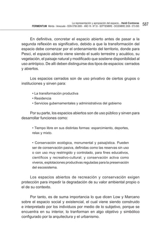 La representación y apropiación del espacio... Heidi Contreras
      FeRMentUM Mérida - Venezuela - ISSN 0798-3069 - AÑO 18 - Nº 53 - SEPTIEMBRE - DICIEMBRE 2008 - 573-595   587


     En definitiva, concretar el espacio abierto antes de pasar a la
segunda reflexión es significativo, debido a que la transformación del
espacio debe comenzar por el ordenamiento del territorio, donde para
Pesci, el espacio abierto viene siendo el suelo terrestre y acuático, su
vegetación, el paisaje natural y modificado que sostiene disponibilidad al
uso antrópico. De allí deben distinguirse dos tipos de espacios: cerrados
y abiertos.

      Los espacios cerrados son de uso privativo de ciertos grupos o
instituciones y sirven para:

      • La transformación productiva
      • Residencia
      • Servicios gubernamentales y administrativos del gobierno

    Por su parte, los espacios abiertos son de uso público y sirven para
desarrollar funciones como:

      • Tiempo libre en sus distintas formas: esparcimiento, deportes,
      relax y mixto.

      • Conservación ecológica, monumental y paisajística. Pueden
      ser de conservación pasiva, definidas como las reservas sin uso
      o con uso muy restringido y controlado, para fines educativos,
      científicos y recreativo-cultural; y conservación activa como
      viveros, explotaciones productivas reguladas para la preservación
      del escosistema.

     Los espacios abiertos de recreación y conservación exigen
protección para impedir la degradación de su valor ambiental propio o
el de su contexto.

      Por tanto, es de suma importancia lo que dicen Low y Marcano
sobre el espacio social y existencial, el cual viene siendo construido
e interpretado por los individuos por medio de lo subjetivo, porque se
encuentra en su interior, lo tranforman en algo objetivo y simbólico
configurado por la arquitectura y el urbanismo.
 