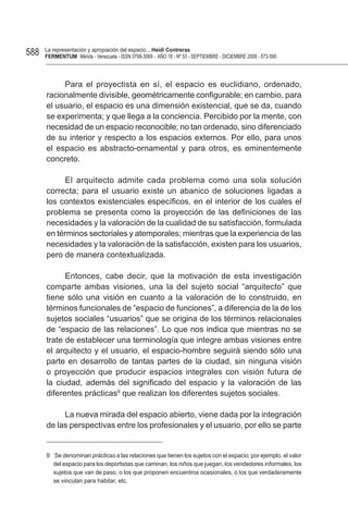 588   La representación y apropiación del espacio... Heidi Contreras
      FeRMentUM Mérida - Venezuela - ISSN 0798-3069 - AÑO 18 - Nº 53 - SEPTIEMBRE - DICIEMBRE 2008 - 573-595



           Para el proyectista en sí, el espacio es euclidiano, ordenado,
      racionalmente divisible, geométricamente configurable; en cambio, para
      el usuario, el espacio es una dimensión existencial, que se da, cuando
      se experimenta; y que llega a la conciencia. Percibido por la mente, con
      necesidad de un espacio reconocible; no tan ordenado, sino diferenciado
      de su interior y respecto a los espacios externos. Por ello, para unos
      el espacio es abstracto-ornamental y para otros, es eminentemente
      concreto.

            El arquitecto admite cada problema como una sola solución
      correcta; para el usuario existe un abanico de soluciones ligadas a
      los contextos existenciales específicos, en el interior de los cuales el
      problema se presenta como la proyección de las definiciones de las
      necesidades y la valoración de la cualidad de su satisfacción, formulada
      en términos sectoriales y atemporales; mientras que la experiencia de las
      necesidades y la valoración de la satisfacción, existen para los usuarios,
      pero de manera contextualizada.

            Entonces, cabe decir, que la motivación de esta investigación
      comparte ambas visiones, una la del sujeto social “arquitecto” que
      tiene sólo una visión en cuanto a la valoración de lo construido, en
      términos funcionales de “espacio de funciones”, a diferencia de la de los
      sujetos sociales “usuarios” que se origina de los términos relacionales
      de “espacio de las relaciones”. Lo que nos indica que mientras no se
      trate de establecer una terminología que integre ambas visiones entre
      el arquitecto y el usuario, el espacio-hombre seguirá siendo sólo una
      parte en desarrollo de tantas partes de la ciudad, sin ninguna visión
      o proyección que producir espacios integrales con visión futura de
      la ciudad, además del significado del espacio y la valoración de las
      diferentes prácticas9 que realizan los diferentes sujetos sociales.

           La nueva mirada del espacio abierto, viene dada por la integración
      de las perspectivas entre los profesionales y el usuario, por ello se parte


      9 Se denominan prácticas a las relaciones que tienen los sujetos con el espacio; por ejemplo, el valor
        del espacio para los deportistas que caminan, los niños que juegan, los vendedores informales, los
        sujetos que van de paso, o los que proponen encuentros ocasionales, o los que verdaderamente
        se vinculan para habitar, etc.
 