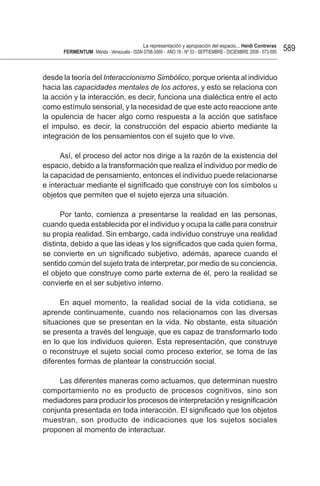 La representación y apropiación del espacio... Heidi Contreras
      FeRMentUM Mérida - Venezuela - ISSN 0798-3069 - AÑO 18 - Nº 53 - SEPTIEMBRE - DICIEMBRE 2008 - 573-595   589


desde la teoría del Interaccionismo Simbólico, porque orienta al individuo
hacia las capacidades mentales de los actores, y esto se relaciona con
la acción y la interacción, es decir, funciona una dialéctica entre el acto
como estímulo sensorial, y la necesidad de que este acto reaccione ante
la opulencia de hacer algo como respuesta a la acción que satisface
el impulso, es decir, la construcción del espacio abierto mediante la
integración de los pensamientos con el sujeto que lo vive.

      Así, el proceso del actor nos dirige a la razón de la existencia del
espacio, debido a la transformación que realiza el individuo por medio de
la capacidad de pensamiento, entonces el individuo puede relacionarse
e interactuar mediante el significado que construye con los símbolos u
objetos que permiten que el sujeto ejerza una situación.

      Por tanto, comienza a presentarse la realidad en las personas,
cuando queda establecida por el individuo y ocupa la calle para construir
su propia realidad. Sin embargo, cada individuo construye una realidad
distinta, debido a que las ideas y los significados que cada quien forma,
se convierte en un significado subjetivo, además, aparece cuando el
sentido común del sujeto trata de interpretar, por medio de su conciencia,
el objeto que construye como parte externa de él, pero la realidad se
convierte en el ser subjetivo interno.

      En aquel momento, la realidad social de la vida cotidiana, se
aprende continuamente, cuando nos relacionamos con las diversas
situaciones que se presentan en la vida. No obstante, esta situación
se presenta a través del lenguaje, que es capaz de transformarlo todo
en lo que los individuos quieren. Esta representación, que construye
o reconstruye el sujeto social como proceso exterior, se toma de las
diferentes formas de plantear la construcción social.

     Las diferentes maneras como actuamos, que determinan nuestro
comportamiento no es producto de procesos cognitivos, sino son
mediadores para producir los procesos de interpretación y resignificación
conjunta presentada en toda interacción. El significado que los objetos
muestran, son producto de indicaciones que los sujetos sociales
proponen al momento de interactuar.
 