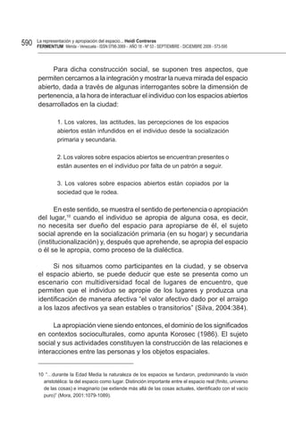590   La representación y apropiación del espacio... Heidi Contreras
      FeRMentUM Mérida - Venezuela - ISSN 0798-3069 - AÑO 18 - Nº 53 - SEPTIEMBRE - DICIEMBRE 2008 - 573-595



           Para dicha construcción social, se suponen tres aspectos, que
      permiten cercarnos a la integración y mostrar la nueva mirada del espacio
      abierto, dada a través de algunas interrogantes sobre la dimensión de
      pertenencia, a la hora de interactuar el individuo con los espacios abiertos
      desarrollados en la ciudad:

                1. Los valores, las actitudes, las percepciones de los espacios
                abiertos están infundidos en el individuo desde la socialización
                primaria y secundaria.

                2. Los valores sobre espacios abiertos se encuentran presentes o
                están ausentes en el individuo por falta de un patrón a seguir.

                3. Los valores sobre espacios abiertos están copiados por la
                sociedad que le rodea.

             En este sentido, se muestra el sentido de pertenencia o apropiación
      del lugar,10 cuando el individuo se apropia de alguna cosa, es decir,
      no necesita ser dueño del espacio para apropiarse de él, el sujeto
      social aprende en la socialización primaria (en su hogar) y secundaria
      (institucionalización) y, después que aprehende, se apropia del espacio
      o él se le apropia, como proceso de la dialéctica.

            Si nos situamos como participantes en la ciudad, y se observa
      el espacio abierto, se puede deducir que este se presenta como un
      escenario con multidiversidad focal de lugares de encuentro, que
      permiten que el individuo se apropie de los lugares y produzca una
      identificación de manera afectiva “el valor afectivo dado por el arraigo
      a los lazos afectivos ya sean estables o transitorios” (Silva, 2004:384).

            La apropiación viene siendo entonces, el dominio de los significados
      en contextos socioculturales, como apunta Korosec (1986). El sujeto
      social y sus actividades constituyen la construcción de las relaciones e
      interacciones entre las personas y los objetos espaciales.


      10 “…durante la Edad Media la naturaleza de los espacios se fundaron, predominando la visión
        aristotélica: la del espacio como lugar. Distinción importante entre el espacio real (finito, universo
        de las cosas) e imaginario (se extiende más allá de las cosas actuales, identificado con el vacío
        puro)” (Mora, 2001:1079-1089).
 