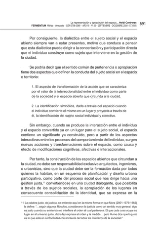 La representación y apropiación del espacio... Heidi Contreras
        FeRMentUM Mérida - Venezuela - ISSN 0798-3069 - AÑO 18 - Nº 53 - SEPTIEMBRE - DICIEMBRE 2008 - 573-595   591


      Por consiguiente, la dialéctica entre el sujeto social y el espacio
abierto siempre van a estar presentes, motivo que conduce a pensar
que esta dialéctica puede dirigir a la concertación y participación directa
que el individuo construye como sujeto que interviene en la gestión de
la ciudad.

      Se podría decir que el sentido común de pertenencia o apropiación
tiene dos aspectos que definen la conducta del sujeto social en el espacio
o territorio:

         1. El aspecto de transformación de la acción que se caracteriza
         por el valor de la intereccionalidad entre el individuo como parte
         de la sociedad y el espacio abierto que circunda a la ciudad.

         2. La identificación simbólica, dada a través del espacio cuando
         el individuo convierte el mismo en un lugar y proyecta a través de
         él, la identificación del sujeto social individual y colectivo.

      Sin embargo, cuando se produce la interacción entre el individuo
y el espacio convertido ya en un lugar para el sujeto social, el espacio
contiene un significado ya construido, pero a partir de los aspectos
interactivos entre los procesos del comportamiento del individuo, surgen
nuevas acciones y transformaciones sobre el espacio, como causa y
efecto de modificaciones cognitivas, afectivas e interaccionales.

      Por tanto, la construcción de los espacios abiertos que circundan a
la ciudad, no debe ser responsabilidad exclusiva arquitectos, ingenieros,
o urbanistas, sino que la ciudad debe ser la formación dada por todos
quienes la habitan, en un esquema de planificación y diseño urbano
participativo, como parte del proceso social que nos dirige hacia una
gestión justa,11 convirtiéndose en una ciudad dialogante, que posibilita
a través de los sujetos sociales, la apropiación de los lugares en
consecuente consolidación de la identidad, que se expresa en la

11 La palabra justa, de justicia, se entiende aquí en la misma forma en que Mora (2001:1979-1982)
  la define: “…según algunos filósofos, consideraron la justicia como un sentido muy general: algo
  es justo cuando su existencia no interfiere el orden al cual pertenece. El que cada cosa ocupe su
  lugar en el universo justo, dicha ley expresa el orden y la medida… pero Hume dice que lo justo
  es lo que está en conformidad con el interés de todos los miembros de la sociedad.”
 