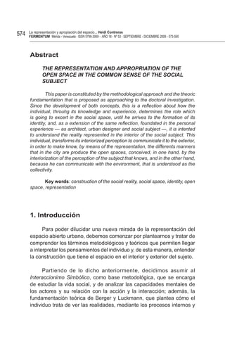 574   La representación y apropiación del espacio... Heidi Contreras
      FeRMentUM Mérida - Venezuela - ISSN 0798-3069 - AÑO 18 - Nº 53 - SEPTIEMBRE - DICIEMBRE 2008 - 573-595




      Abstract

              THE REPRESENTATION AND APPROPRIATION OF THE
              OPEN SPACE IN THE COMMON SENSE OF THE SOCIAL
              SUBJECT

              This paper is constituted by the methodological approach and the theoric
      fundamentation that is proposed as approaching to the doctoral investigation.
      Since the development of both concepts, this is a reflection about how the
      individual, throuhg its knowledge and experience, determines the role which
      is going to excert in the social space, until he arrives to the formation of its
      identity, and, as a extension of the same reflection, foundated in the personal
      experience — as architect, urban designer and social subject —, it is intented
      to understand the reality represented in the interior of the social subject. This
      individual, transforms its interiorized perception to communicate it to the exterior,
      in order to make know, by means of the representation, the differents manners
      that in the city are produce the open spaces, conceived, in one hand, by the
      interiorization of the perception of the subject that knows, and in the other hand,
      because he can communicate with the environment, that is understood as the
      collectivity.

             Key words: construction of the social reality, social space, identity, open
      space, representation




      1. Introducción

            Para poder dilucidar una nueva mirada de la representación del
      espacio abierto urbano, debemos comenzar por plantearnos y tratar de
      comprender los términos metodológicos y teóricos que permiten llegar
      a interpretar los pensamientos del individuo y, de esta manera, entender
      la construcción que tiene el espacio en el interior y exterior del sujeto.

            Partiendo de lo dicho anteriormente, decidimos asumir al
      Interaccionimo Simbólico, como base metodológica, que se encarga
      de estudiar la vida social, y de analizar las capacidades mentales de
      los actores y su relación con la acción y la interacción; además, la
      fundamentación teórica de Berger y Luckmann, que plantea cómo el
      individuo trata de ver las realidades, mediante los procesos internos y
 