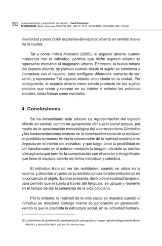 592   La representación y apropiación del espacio... Heidi Contreras
      FeRMentUM Mérida - Venezuela - ISSN 0798-3069 - AÑO 18 - Nº 53 - SEPTIEMBRE - DICIEMBRE 2008 - 573-595



      diversidad y producción equitativa del espacio abierto en sentido nuevo
      de la ciudad.

            Tal y como indica Marcano (2005), el espacio abierto cuando
      interactúa con el individuo, permite que dicho espacio abierto se
      represente mediante el imaginario urbano. Entonces, la nueva mirada
      del espacio abierto, se plantea cuando desde el sujeto se comienza a
      interactuar con el espacio, para configurar diferentes maneras de ver,
      sentir, y representar12 el espacio abierto circundante en la ciudad. Por
      consiguiente, el espacio abierto viene siendo producto de los sujetos
      sociales que crean y recrean en su interior y exterior las prácticas
      sociales, tanto físicas como mentales.



      4. Conclusiones

            Se ha denominado este artículo La representación del espacio
      abierto en sentido común de apropiación del sujeto social porque, por
      medio de la aproximación metodológica del Interaccionismo Simbólico
      y las fundamentaciones teóricas de la construcción social de la realidad,
      se posibilita la manera de ver la construcción de la realidad social que se
      deposita en el interior del individuo, y que luego tiene la posibilidad de
      ser transformado en el exterior mediante la imagen, dándole un sentido
      al imaginario que permite la comunicación con el exterior y el significado
      que tiene el espacio abierto de forma individual y colectiva.

           El individuo trata de ver las realidades, cuando se ubica en la
      escena, y describe a través de su sentido común las interpretaciones de
      la conciencia al objeto. Esto se presenta, dentro de la realidad temporal,
      para permitir que el sujeto a través del lenguaje, se ubique y reoriente
      en el tiempo de las experiencias de la vida cotidiana.

            Por lo anterior, la realidad de la vida social se muestra cuando el
      individuo se relaciona consigo mismo de generación en generación,
      viendo lo que le posibilita la estructura social, en su actividad humana.


      12 Los términos de aprehensión, representación, percepción o imagen, epistemológicamente tienen
        relación, y se podría decir que son la misma cosa.
 