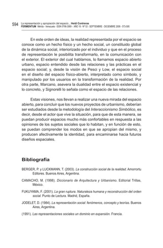 594   La representación y apropiación del espacio... Heidi Contreras
      FeRMentUM Mérida - Venezuela - ISSN 0798-3069 - AÑO 18 - Nº 53 - SEPTIEMBRE - DICIEMBRE 2008 - 573-595



           En este orden de ideas, la realidad representada por el espacio se
      conoce como un hecho físico y un hecho social, un constituido global
      de la dinámica social, interiorizado por el individuo y que en el proceso
      de representación le posibilita transformarlo, en la comunicación con
      el exterior. El exterior del cual hablamos, lo llamamos espacio abierto
      urbano, espacio entendido desde las relaciones y las prácticas en el
      espacio social; y, desde la visión de Pesci y Low, el espacio social
      en el diseño del espacio físico-abierto, interpretado como símbolo, y
      manipulado por los usuarios en la transformación de la realidad. Por
      otra parte, Marcano, asevera la dualidad entre el espacio existencial y
      lo concreto, y Signorelli lo señala como el espacio de las relaciones.

            Estas visiones, nos llevan a realizar una nueva mirada del espacio
      abierto, para concluir que los nuevos proyectos de urbanismo, deberían
      ser estudiados desde la metodología del Interaccionismo Simbólico, es
      decir, desde el actor que vive la situación, para que de esta manera, se
      puedan producir espacios mucho más confortables en respuesta a las
      opiniones de los sujetos sociales que lo habitan, y en función de esto,
      se puedan comprender los modos en que se apropian del mismo, y
      producen afectivamente la identidad, para encaminarse hacia futuros
      diseños espaciales.




      Bibliografía

      BERGER, P. y LUCKMANN, T. (2003). La construcción social de la realidad. Amorrortu
           Editores. Buenos Aires, Argentina.

      CAMACHO, M. (1998). Diccionario de Arquitectura y Urbanismo. Editorial Trillas,
           México.

      FUKUYAMA, F. (2001). La gran ruptura. Naturaleza humana y reconstrucción del orden
           social. Punto de Lectura. Madrid, España.

      JODELET, D. (1984). La representación social: fenómenos, concepto y teorías. Buenos
           Aires, Argentina.

      (1991). Las representaciones sociales un dominio en expansión. Francia.
 
