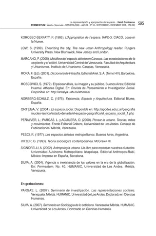 La representación y apropiación del espacio... Heidi Contreras
        FeRMentUM Mérida - Venezuela - ISSN 0798-3069 - AÑO 18 - Nº 53 - SEPTIEMBRE - DICIEMBRE 2008 - 573-595   595


KOROSEC-SERFATY, P. (1986). L’Appropiation de l’espace. IAPC-3. CIACO, Louavin
     la Nueve.

LOW, S. (1999). Theorizing the city. The new urban Anthropology reader. Rutgers
      University Press. New Brunswick, New Jersey and London.

MARCANO, F. (2005). Metáfora del espacio abierto en Caracas. Las constelaciones de la
     serpiente y el colibrí. Universidad Central de Venezuela. Facultad de Arquitectura
     y Urbanismos. Instituto de Urbanismo. Caracas, Venezuela.

MORA, F. (Ed). (2001). Diccionario de Filosofía. Editorial Ariel. S. A. (Tomo I-IV). Barcelona,
      España.

MOSCOVICI, S. (1979). El psicoanálisis, su imagen y su público. Buenos Aires: Editorial
     Huemul. Athenea Digital. En: Revista de Pensamiento e Investigación Social.
     Disponible en: http://antalya.uab.es/athenea/

NORBERG-SCHULZ, C. (1975). Existencia, Espacio y Arquitectura. Editorial Blume,
     España.

ORTEGA, V. (2004). El espacio social. Disponible en: http://aportes.educ.ar/geografia
     /nucleo-teorico/estado-del-arte/el-espacio-geografico/el_espacio_social_1.php

PEÑALVER, L.; PARGAS, L. y AGUILERA, O. (2000). Pensar lo urbano. Teorías, mitos
     y movimientos. Fondo Editorial Crátera, Universidad de Los Andes. Consejo de
     Publicaciones. Mérida, Venezuela.

PESCI, R. (1977). Los espacios abiertos metropolitanos. Buenos Aires, Argentina.

RITZER, G. (1993). Teoría sociológica contemporánea. McGraw-Hill.

SIGNORELLI, A. (2002). Antropología urbana. Un libro para repensar nuestras ciudades.
     Universidad Autónoma Metropolitana Iztapalapa. Editorial Anthropos-Rubí,
     México: Impreso en España, Barcelona.

SILVA, A. (2004). Vigencia o inexistencia de los valores en la era de la globalización.
       En: Fermentum, No. 40. HUMANIC, Universidad de Los Andes. Mérida,
       Venezuela.



en grabaciones:

PARGAS, L. (2007). Seminario de investigación. Las representaciones sociales.
     Venezuela: Mérida. HUMANIC. Universidad de Los Andes, Doctorado en Ciencias
     Humanas.

SILVA, A. (2007). Seminario en Sociología de lo cotidiano. Venezuela: Mérida. HUMANIC.
        Universidad de Los Andes, Doctorado en Ciencias Humanas.
 
