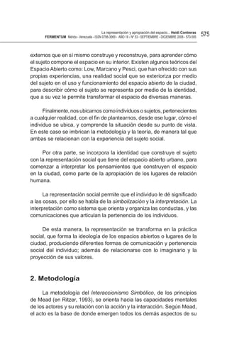 La representación y apropiación del espacio... Heidi Contreras
      FeRMentUM Mérida - Venezuela - ISSN 0798-3069 - AÑO 18 - Nº 53 - SEPTIEMBRE - DICIEMBRE 2008 - 573-595   575


externos que en sí mismo construye y reconstruye, para aprender cómo
el sujeto compone el espacio en su interior. Existen algunos teóricos del
Espacio Abierto como: Low, Marcano y Pesci, que han ofrecido con sus
propias experiencias, una realidad social que se exterioriza por medio
del sujeto en el uso y funcionamiento del espacio abierto de la ciudad,
para describir cómo el sujeto se representa por medio de la identidad,
que a su vez le permite transformar el espacio de diversas maneras.

      Finalmente, nos ubicamos como individuos o sujetos, pertenecientes
a cualquier realidad, con el fin de plantearnos, desde ese lugar, cómo el
individuo se ubica, y comprende la situación desde su punto de vista.
En este caso se imbrican la metodología y la teoría, de manera tal que
ambas se relacionan con la experiencia del sujeto social.

     Por otra parte, se incorpora la identidad que construye el sujeto
con la representación social que tiene del espacio abierto urbano, para
comenzar a interpretar los pensamientos que construyen el espacio
en la ciudad, como parte de la apropiación de los lugares de relación
humana.

      La representación social permite que el individuo le dé significado
a las cosas, por ello se habla de la simbolización y la interpretación. La
interpretación como sistema que orienta y organiza las conductas, y las
comunicaciones que articulan la pertenencia de los individuos.

     De esta manera, la representación se transforma en la práctica
social, que forma la ideología de los espacios abiertos o lugares de la
ciudad, produciendo diferentes formas de comunicación y pertenencia
social del individuo; además de relacionarse con lo imaginario y la
proyección de sus valores.



2. Metodología

      La metodología del Interaccionismo Simbólico, de los principios
de Mead (en Ritzer, 1993), se orienta hacia las capacidades mentales
de los actores y su relación con la acción y la interacción. Según Mead,
el acto es la base de donde emergen todos los demás aspectos de su
 
