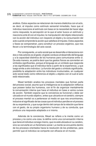 576   La representación y apropiación del espacio... Heidi Contreras
      FeRMentUM Mérida - Venezuela - ISSN 0798-3069 - AÑO 18 - Nº 53 - SEPTIEMBRE - DICIEMBRE 2008 - 573-595



      análisis. Estos aspectos se relacionan de manera dialéctica con el acto,
      es decir, el impulso como estímulo sensorial inmediato, hace que el
      individuo reaccione al estímulo con base en la necesidad de hacer algo
      como respuesta; la percepción en la que el actor busca un estímulo y
      reacciona ante él con el impulso; la manipulación del objeto relacionado
      con la acción del individuo con respecto al objeto y la consumación del
      acto cuando emprende la acción que satisface el impulso. Estos aspectos
      o fases se compenetran, para constituir un proceso orgánico, que nos
      llevan a la terminología del acto social.

            Por consiguiente, un acto social que se desarrolla e interacciona con
      dos o más actores es el gesto; el gesto conduce al desarrollo del lenguaje
      y a la capacidad distintiva de los humanos para comunicarse entre sí.
      De esta manera, se podría decir que los gestos físicos se convierten en
      símbolos significantes, porque el lenguaje es un símbolo que responde
      a los significados que el individuo tiene a partir de la experiencia, y que
      luego emite a otro individuo. La función del gesto o símbolo significante,
      posibilita la adaptación entre los individuos involucrados, en cualquier
      acto social dado como referencia al objeto u objetos con el cual el acto
      está relacionado.

            Mead también analiza los procesos mentales que forman parte
      del proceso social; asume que la inteligencia es la adaptación reflexiva
      que poseen todos los humanos, con el fin de organizar mentalmente
      la conversación interna que hace el individuo en base a varios cursos
      de acción. También expone que la conciencia es funcional y debe ser
      ubicada en el mundo objetivo, antes que ubicarla en el cerebro; siempre
      el proceso mental va a pertenecer al medio en que nos encontramos,
      inclusive el significado de las cosas que el individuo percibe en el proceso
      de su experiencia, y que surge dentro del campo de la relación que tiene
      con el gesto, de su propio organismo humano y de su conducta, que
      produce una respuesta adaptada a sí mismo.

            Además de la conciencia, Mead se refiere a la mente como un
      proceso y no como una cosa, la define como una conversación interna
      que tiene el individuo consigo mismo, que no está ubicada en su cerebro,
      sino se convierte en un fenómeno social. La mente se encuentra dentro
      de los procesos orientados hacia la resolución de los problemas, para
      permitir que el individuo se comporte con eficacia en el mundo.
 