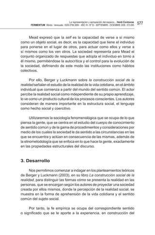 La representación y apropiación del espacio... Heidi Contreras
      FeRMentUM Mérida - Venezuela - ISSN 0798-3069 - AÑO 18 - Nº 53 - SEPTIEMBRE - DICIEMBRE 2008 - 573-595   577


     Mead expresó que la self es la capacidad de verse a sí mismo
como un objeto social, es decir, es la capacidad que tiene el individuo
para ponerse en el lugar de otros, para actuar como ellos y verse a
sí mismos como los ven otros. La sociedad representa para Mead el
conjunto organizado de respuestas que adopta el individuo en torno a
él mismo, permitiéndose la autocrítica y el control para la evolución de
la sociedad, definiendo de este modo las instituciones como hábitos
colectivos.

      Por ello, Berger y Luckmann sobre la construcción social de la
realidad señalan el estudio de la realidad de la vida cotidiana, en el ámbito
individual que comienza a partir del mundo del sentido común. El actor
percibe la realidad social como independiente de su propio aprendizaje,
lo ve como un producto cultural de los procesos conscientes. Los autores
consideran de manera importante en la estructura social, el lenguaje
como hecho social y coercitivo.

      Utilizaremos la sociología fenomenológica que se ocupa de lo que
piensa la gente, que se centra en el estudio del cuerpo de conocimiento
de sentido común y de la gama de procedimientos y consideraciones por
medio de los cuales la sociedad le da sentido a las circunstancias en las
que se encuentra y actúan en consecuencia de las mismas, además de
la etnometodología que se enfoca en lo que hace la gente, exactamente
en las propiedades estructurales del discurso.



3. desarrollo

      Nos permitimos comenzar a indagar en los planteamientos teóricos
de Berger y Luckmann (2003), en su libro La construcción social de la
realidad, para distinguir las formas cómo se presenta la realidad en las
personas, que se encargan según los autores de proyectar una sociedad
creada por ellos mismos, donde la percepción de la realidad social, se
muestra en la forma de aprehensión de la vida cotidiana y el sentido
común del sujeto social.

     Por tanto, la fe empírica se ocupa del correspondiente sentido
o significado que se le aporte a la experiencia, en construcción del
 