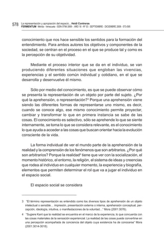 578   La representación y apropiación del espacio... Heidi Contreras
      FeRMentUM Mérida - Venezuela - ISSN 0798-3069 - AÑO 18 - Nº 53 - SEPTIEMBRE - DICIEMBRE 2008 - 573-595



      conocimiento que nos hace sensible los sentidos para la formación del
      entendimiento. Para ambos autores los objetivos y componentes de la
      sociedad, se centran en el proceso en el que se produce tal y como es
      la percepción de su objetividad.

          Mediante el proceso interior que se da en el individuo, se van
      produciendo diferentes situaciones que engloban las vivencias,
      experiencias y el sentido común individual y cotidiano, en el que se
      desarrolla y desenvuelve él mismo.

            Sólo por medio del conocimiento, es que se puede observar cómo
      se presenta la representación de un objeto por parte del sujeto. ¿Por
      qué la aprehensión, o representación?3 Porque una aprehensión viene
      siendo las diferentes formas de representarse uno mismo, es decir,
      cuando se conoce algo, ese mismo conocimiento permite proyectar,
      cambiar y transformar lo que en primera instancia se sabe de las
      cosas. El conocimiento es selectivo, sólo se aprehende lo que se siente
      internamente, se toma lo que se considera relevante, es el conocimiento
      lo que ayuda a acceder a las cosas que buscan orientar hacia la evolución
      consciente de la vida.

            La forma individual de ver el mundo parte de la aprehensión de la
      realidad y la comprensión de los fenómenos que son arbitrarios. ¿Por qué
      son arbitrarios? Porque la realidad4 tiene que ver con la socialización, el
      momento histórico, el entorno, la religión, el sistema de ideas y creencias
      que rodea al individuo en cualquier momento, la experiencia y biografía,
      elementos que permiten determinar el rol que va a jugar el individuo en
      el espacio social.

              El espacio social se considera



      3 “El término representación es entendido como los diversos tipos de aprehensión de un objeto
        intelectual o sensible… impresión, presentación externa o interna, aprehensión conceptual, per-
        cepción, ideología, intuitiva, o manifestaciones de la voluntad…” Mora (2001:3076).
      4 “Sugiere Kant que la realidad se encuentra en el marco de la experiencia, lo que concuerda con
        las cosas materiales de la sensación experiencial. La realidad de las cosas puede convertirse en
        una percepción acompañada de conciencia del objeto cuya existencia ha de conocerse” Mora
        (2001:3014-3018).
 
