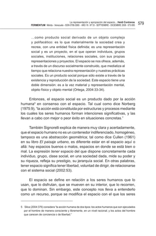 La representación y apropiación del espacio... Heidi Contreras
        FeRMentUM Mérida - Venezuela - ISSN 0798-3069 - AÑO 18 - Nº 53 - SEPTIEMBRE - DICIEMBRE 2008 - 573-595   579


        …como producto social derivado de un objeto complejo
        y polifacético: es lo que materialmente la sociedad crea y
        recrea, con una entidad física definida; es una representación
        social y es un proyecto, en el que operan individuos, grupos
        sociales, instituciones, relaciones sociales, con sus propias
        representaciones y proyectos. El espacio se nos ofrece, además,
        a través de un discurso socialmente construido, que mediatiza al
        tiempo que relaciona nuestra representación y nuestras prácticas
        sociales. Es un producto social porque sólo existe a través de la
        existencia y reproducción de la sociedad. Este espacio tiene una
        doble dimensión: es a la vez material y representación mental,
        objeto físico y objeto mental (Ortega, 2004:33-34).

     Entonces, el espacio social es un producto dado por la acción
humana5 en consenso con el espacio. Tal cual como dice Norberg
(1975:9), “la acción está constituida por estructuras y procesos mediante
los cuales los seres humanos forman intenciones significativas, y las
llevan a cabo con mejor o peor éxito en situaciones concretas.”

      También Signorelli explica de manera muy clara y acertadamente,
que el espacio humano no es un contenedor indiferenciado, homogéneo,
tampoco es una abstracción geométrica; tal como dice Cullen (1961)
en su libro El paisaje urbano, es diferente estar en el espacio aquí o
allá: hay espacios buenos o malos, espacios en donde se está bien o
mal. La expresión tener espacio del que dispone concretamente cada
individuo, grupo, clase social, en una sociedad dada, mide su poder y
su riqueza, refleja su prestigio, su jerarquía social. En otras palabras,
tener espacio significa tener libertad, voluntad de dirigir, de relacionarse
con el sistema social (2002:53).

     El espacio se define en relación a los seres humanos que lo
usan, que lo disfrutan, que se mueven en su interior, que lo recorren,
que lo dominan. Sin embargo, este concepto nos lleva a entenderlo
como un recurso, porque se modifica el espacio con el que los seres


5 Silva (2004:376) considera “la acción humana de dos tipos: los actos humanos que son ejecutados
  por el hombre de manera consciente y libremente, en un nivel racional; y los actos del hombre
  que carecen de conciencia o de libertad.”
 