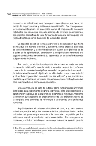 580   La representación y apropiación del espacio... Heidi Contreras
      FeRMentUM Mérida - Venezuela - ISSN 0798-3069 - AÑO 18 - Nº 53 - SEPTIEMBRE - DICIEMBRE 2008 - 573-595



      humanos se relacionan con cualquier circunstancia, es decir, en
      medio de supervivencia, y estímulo a su utilización. Por consiguiente,
      la institucionalización, es entendida como el conjunto de acciones
      habituales por diferentes tipos de actores, de diversas generaciones,
      con distintas biografías de vida, formando lo temporal del lenguaje y la
      realidad histórica como dialéctica de la realidad social.

            La realidad social se forma a partir de la socialización que tiene
      el individuo de manera objetiva y subjetiva, como proceso dialéctico
      de la externalización y la internalización del sujeto. Este proceso se da
      a partir de la aprehensión, percepción o interpretación inmediata del
      objetivo que expresa o manifiesta su significado en las transformaciones
      subjetivas del individuo.

            Por tanto, la institucionalización viene siendo parte de este
      proceso de habituación que da inicio a los roles de acopio común del
      conocimiento, que contiene tipificaciones del comportamiento endémico
      de la interrelación social, objetivado en el individuo por el conocimiento
      y el sentido cognoscitivo normado por los valores6 y las emociones,
      reveladas y accedidas a través del pensamiento como realidad subjetiva
      para los individuos o ciertas colectividades.

            De esta manera, se trata de indagar cómo funcionan los universos
      simbólicos para legitimar la biografía individual, para el conocimiento y
      aprehensión subjetiva de la experiencia biográfica e individual, mediante
      la reflexión que posibilita el ordenamiento de las diferentes fases de
      la biografía que simboliza la referencia a la totalidad de significados
      humanos.

            Aquí interviene el universo simbólico, el cual, a su vez, ordena
      la historia y ubica todos los acontecimientos colectivos dentro de las
      unidades del pasado que establece la memoria compartida por los
      individuos socializados dentro de la colectividad. Por otra parte, el
      presente y el futuro establecen un marco referencial común para la


      6 Dice Silva que para la Sociología los valores “son los contenidos vitales, captados generalmente
        en conceptos comunes; y determinan nuestra acción en cuanto a una imagen-guía, normas fijas
        de cualquier grupo o cultura” (Ibíd.:377).
 