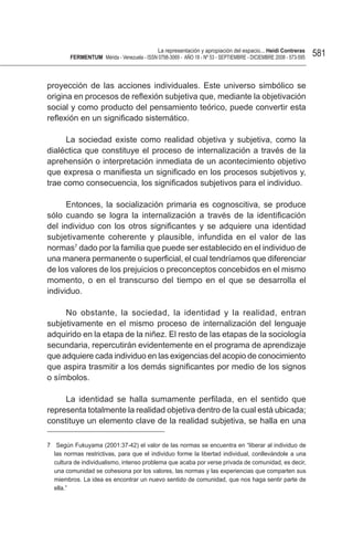 La representación y apropiación del espacio... Heidi Contreras
        FeRMentUM Mérida - Venezuela - ISSN 0798-3069 - AÑO 18 - Nº 53 - SEPTIEMBRE - DICIEMBRE 2008 - 573-595   581


proyección de las acciones individuales. Este universo simbólico se
origina en procesos de reflexión subjetiva que, mediante la objetivación
social y como producto del pensamiento teórico, puede convertir esta
reflexión en un significado sistemático.

      La sociedad existe como realidad objetiva y subjetiva, como la
dialéctica que constituye el proceso de internalización a través de la
aprehensión o interpretación inmediata de un acontecimiento objetivo
que expresa o manifiesta un significado en los procesos subjetivos y,
trae como consecuencia, los significados subjetivos para el individuo.

      Entonces, la socialización primaria es cognoscitiva, se produce
sólo cuando se logra la internalización a través de la identificación
del individuo con los otros significantes y se adquiere una identidad
subjetivamente coherente y plausible, infundida en el valor de las
normas7 dado por la familia que puede ser establecido en el individuo de
una manera permanente o superficial, el cual tendríamos que diferenciar
de los valores de los prejuicios o preconceptos concebidos en el mismo
momento, o en el transcurso del tiempo en el que se desarrolla el
individuo.

     No obstante, la sociedad, la identidad y la realidad, entran
subjetivamente en el mismo proceso de internalización del lenguaje
adquirido en la etapa de la niñez. El resto de las etapas de la sociología
secundaria, repercutirán evidentemente en el programa de aprendizaje
que adquiere cada individuo en las exigencias del acopio de conocimiento
que aspira trasmitir a los demás significantes por medio de los signos
o símbolos.

     La identidad se halla sumamente perfilada, en el sentido que
representa totalmente la realidad objetiva dentro de la cual está ubicada;
constituye un elemento clave de la realidad subjetiva, se halla en una

7 Según Fukuyama (2001:37-42) el valor de las normas se encuentra en “liberar al individuo de
  las normas restrictivas, para que el individuo forme la libertad individual, conllevándole a una
  cultura de individualismo, intenso problema que acaba por verse privada de comunidad, es decir,
  una comunidad se cohesiona por los valores, las normas y las experiencias que comparten sus
  miembros. La idea es encontrar un nuevo sentido de comunidad, que nos haga sentir parte de
  ella.”
 