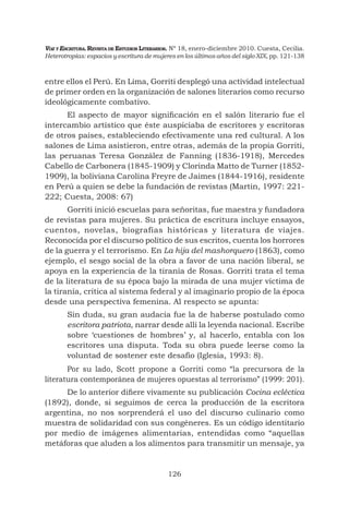 VOZ Y ESCRITURA. REVISTA DE ESTUDIOS LITERARIOS. Nº 18, enero-diciembre 2010. Cuesta, Cecilia.
Heterotropías: espacios y escritura de mujeres en los últimos años del siglo XIX, pp. 121-138

entre ellos el Perú. En Lima, Gorriti desplegó una actividad intelectual
de primer orden en la organización de salones literarios como recurso
ideológicamente combativo.
El aspecto de mayor signiﬁcación en el salón literario fue el
intercambio artístico que éste auspiciaba de escritores y escritoras
de otros países, estableciendo efectivamente una red cultural. A los
salones de Lima asistieron, entre otras, además de la propia Gorriti,
las peruanas Teresa González de Fanning (1836-1918), Mercedes
Cabello de Carbonera (1845-1909) y Clorinda Matto de Turner (18521909), la boliviana Carolina Freyre de Jaimes (1844-1916), residente
en Perú a quien se debe la fundación de revistas (Martin, 1997: 221222; Cuesta, 2008: 67)
Gorriti inició escuelas para señoritas, fue maestra y fundadora
de revistas para mujeres. Su práctica de escritura incluye ensayos,
cuentos, novelas, biografías históricas y literatura de viajes.
Reconocida por el discurso político de sus escritos, cuenta los horrores
de la guerra y el terrorismo. En La hija del mashorquero (1863), como
ejemplo, el sesgo social de la obra a favor de una nación liberal, se
apoya en la experiencia de la tiranía de Rosas. Gorriti trata el tema
de la literatura de su época bajo la mirada de una mujer víctima de
la tiranía, critica al sistema federal y al imaginario propio de la época
desde una perspectiva femenina. Al respecto se apunta:
Sin duda, su gran audacia fue la de haberse postulado como
escritora patriota, narrar desde allí la leyenda nacional. Escribe
sobre ‘cuestiones de hombres’ y, al hacerlo, entabla con los
escritores una disputa. Toda su obra puede leerse como la
voluntad de sostener este desafío (Iglesia, 1993: 8).
Por su lado, Scott propone a Gorriti como “la precursora de la
literatura contemporánea de mujeres opuestas al terrorismo” (1999: 201).
De lo anterior diﬁere vivamente su publicación Cocina ecléctica
(1892), donde, si seguimos de cerca la producción de la escritora
argentina, no nos sorprenderá el uso del discurso culinario como
muestra de solidaridad con sus congéneres. Es un código identitario
por medio de imágenes alimentarias, entendidas como “aquellas
metáforas que aluden a los alimentos para transmitir un mensaje, ya

126

 