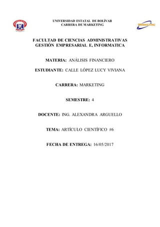 UNIVERSIDAD ESTATAL DE BOLÍVAR
CARRERA DE MARKETING
FACULTAD DE CIENCIAS ADMINISTRATIVAS
GESTIÓN EMPRESARIAL E, INFORMATICA
MATERIA: ANÁLISIS FINANCIERO
ESTUDIANTE: CALLE LÓPEZ LUCY VIVIANA
CARRERA: MARKETING
SEMESTRE: 4
DOCENTE: ING. ALEXANDRA ARGUELLO
TEMA: ARTÍCULO CIENTÍFICO #6
FECHA DE ENTREGA: 16/05/2017
 