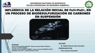 INFLUENCIA DE LA RELACIÓN INICIAL DE Fe3+/Fe2+, EN
UN PROCESO DE BIODESULFURIZACIÓN DE CARBONES
EN SUSPENSIÓN
DOCENTE:
• Dr. Hebert Hernan Soto Gonzales
PRESENTADOR POR:
• Taco Ascona Fernando
UNIVERSIDAD NACIONAL DE MOQUEGUA
ESCUELA PROFESIONAL DE INGENIERIA AMBIENTAL
Autores:
Héctor Alonso PELÁEZ MORALES*, María Consuelo PRADA FONSECA,
Gerardo CAICEDO PINEDA,
Claudia Ximena MORENO HERRERA y Marco Antonio MÁRQUEZ GODOY
(Recibido mayo 2011, aceptado febrero 2013)
 