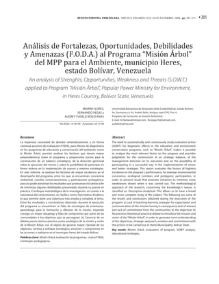 Revista Forestal Venezolana, Año XLII, Volumen 52(2) JULIO-DICIEMBRE, 2008, pp. 201-211                  • 201




  Análisis de Fortalezas, Oportunidades, Debilidades
  y Amenazas (F.O.D.A.) al Programa “Misión Árbol”
     del MPP para el Ambiente, municipio Heres,
               estado Bolívar, Venezuela
       An analysis of Strenghts, Opportunities, Weakness and Threats (S.O.W.T.)
    applied to Program “Misión Árbol”, Popular Power Ministry for Environment,
                                   in Heres Country, Bolívar State, Venezuela

                                                MAIRÍM FLORES,             Universidad Bolivariana de Venezuela (Sede Ciudad Bolívar, estado Bolívar).
                                             FERNANDO VEGAS y              Av. Germania c/c Av. Andrés Bello, Antigua sede CVG. Piso 4.
                                     AUDREY YUDELZI ROSSI RIVAS            Programa de Formación en Gestión Ambiental,
                                                                           E-mail: mcfselian@hotmail.com; fervegas76@hotmail.com;
                                 Recibido: 16-06-08 / Aceptado: 28-10-08   yudelzi@yahoo.com




Resumen                                                                    Abstract
La imperiosa necesidad de abordar sistemáticamente y en forma              The need to systematically and continuously study evaluation action
continua acciones de evaluación (FODA), para efectos de diagnóstico        (SOWT) for diagnostic effects in the education and environment
en los programas de educación y conservación del ambiente, como            conservation programs, such as “Misión Árbol”, makes it possible
la Misión Árbol, permite analizar los factores que tienen mayor            to analyze the most relevant factor on the program and provides
preponderancia sobre el programa y proporciona juicios para la             judgments for the construction of an strategic balance, of the
construcción de un balance estratégico, de la dirección gerencial          management direction on its execution and on the possibility of
sobre la ejecución del mismo y sobre la posibilidad de participar en       participating in a successful way in the implementation of newer
forma exitosa en la implantación de nuevas y mejores estrategias.          and better strategies. This report evaluates the factors of hightest
En este informe, se evalúan los factores de mayor incidencia en el         incidence on the program´s performance, for exampe: environmental
desempeño del programa, entre los que se encuentran: conciencia            conscience, ecological comitees and protagonic participation, in
ambiental, comités conservacionistas y participación protagónica,          order to present result that promote initiatives to minimize some
para así poder presentar los resultados que promuevan iniciativas a fin    weaknesses shown when it was carried out. The methodological
de minimizar algunas debilidades presentadas durante su puesta en          approach of the research, concerning the knowledge´s nature, is
práctica. El enfoque metodológico de la investigación, en cuanto a la      classified as: Descriptive-Analytical. This allows us to have a broad
naturaleza del conocimiento, se clasifica como: Descriptivo-Analítico;     and more complete study of the subject. The following are some of
lo que permite darle una cobertura más amplia y completa al tema.          the results and conclusions obtained during the execution of the
Entre los resultados y conclusiones obtenidos durante la ejecución         program: a) Lack of teaching-learning strategies for capacitation and
del programa se encuentran: a) Falta de estrategias de enseñanza-          communication of the mission having in consequence lack of interest
aprendizaje para la formación y difusión de la misión, trayendo            and lack of commitment from the communities to the objectives b)
consigo un mayor desapego y falta de compromiso por parte de las           No previous theoretical-practical debate to introduce the mission and
comunidades a los objetivos que se perseguían. b) Carencia de un           vision of the “Misión Árbol”, in order to generate more understanding
debate previo teórico-práctico como axiológico de la misión y visión       of the objectives, strategic approach, emotion and commitment with
de la Misión Árbol, con el objeto de generar mayor claridad de los         the actions to be carried out in Heres Municipality, Bolivar State.
objetivos, certeza y enfoque estratégico, emoción y compromiso en          Key words: Misión Árbol, evaluation of program, SOWT analysis,
las acciones a realizarse en el municipio Heres del estado Bolívar.        educational strategies.
Palabras clave: Misión Árbol, evaluación de programas, matriz FODA,
estrategias pedagógicas.
 