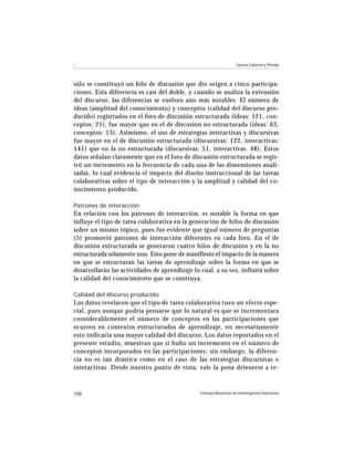 Consejo Mexicano de Investigación Educativa106
García-Cabrero y Pineda
sólo se constituyó un hilo de discusión que dio origen a cinco participa-
ciones. Esta diferencia es casi del doble, y cuando se analiza la extensión
del discurso, las diferencias se vuelven aún más notables. El número de
ideas (amplitud del conocimiento) y conceptos (calidad del discurso pro-
ducido) registrados en el foro de discusión estructurada (ideas: 121, con-
ceptos: 21), fue mayor que en el de discusión no estructurada (ideas: 63,
conceptos: 13). Asimismo, el uso de estrategias interactivas y discursivas
fue mayor en el de discusión estructurada (discursivas: 122, interactivas:
141) que en la no estructurada (discursivas: 51, interactivas: 48). Estos
datos señalan claramente que en el foro de discusión estructurada se regis-
tró un incremento en la frecuencia de cada una de las dimensiones anali-
zadas, lo cual evidencia el impacto del diseño instruccional de las tareas
colaborativas sobre el tipo de interacción y la amplitud y calidad del co-
nocimiento producido.
Patrones de interacción
En relación con los patrones de interacción, es notable la forma en que
influye el tipo de tarea colaborativa en la generación de hilos de discusión
sobre un mismo tópico, pues fue evidente que igual número de preguntas
(5) promovió patrones de interacción diferentes en cada foro. En el de
discusión estructurada se generaron cuatro hilos de discusión y en la no
estructurada solamente uno. Esto pone de manifiesto el impacto de la manera
en que se estructuran las tareas de aprendizaje sobre la forma en que se
desarrollarán las actividades de aprendizaje lo cual, a su vez, influirá sobre
la calidad del conocimiento que se construya.
Calidad del discurso producido
Los datos revelaron que el tipo de tarea colaborativa tuvo un efecto espe-
cial, pues aunque podría pensarse que lo natural es que se incrementara
considerablemente el número de conceptos en las participaciones que
ocurren en contextos estructurados de aprendizaje, no necesariamente
esto indicaría una mayor calidad del discurso. Los datos reportados en el
presente estudio, muestran que sí hubo un incremento en el número de
conceptos incorporados en las participaciones; sin embargo, la diferen-
cia no es tan drástica como en el caso de las estrategias discursivas e
interactivas. Desde nuestro punto de vista, vale la pena detenerse a re-
 