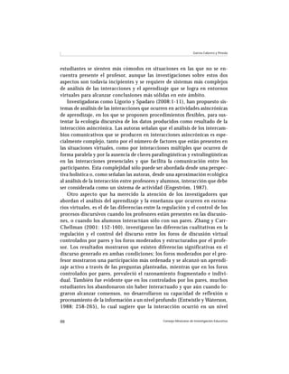 Consejo Mexicano de Investigación Educativa88
García-Cabrero y Pineda
estudiantes se sienten más cómodos en situaciones en las que no se en-
cuentra presente el profesor, aunque las investigaciones sobre estos dos
aspectos son todavía incipientes y se requiere de sistemas más complejos
de análisis de las interacciones y el aprendizaje que se logra en entornos
virtuales para alcanzar conclusiones más sólidas en este ámbito.
Investigadoras como Ligorio y Spadaro (2008:1-11), han propuesto sis-
temas de análisis de las interacciones que ocurren en actividades asincrónicas
de aprendizaje, en los que se proponen procedimientos flexibles, para sus-
tentar la ecología discursiva de los datos producidos como resultado de la
interacción asincrónica. Las autoras señalan que el análisis de los intercam-
bios comunicativos que se producen en interacciones asincrónicas es espe-
cialmente complejo, tanto por el número de factores que están presentes en
las situaciones virtuales, como por interacciones múltiples que ocurren de
forma paralela y por la ausencia de claves paralingüísticas y extralingüísticas
en las interacciones presenciales y que facilita la comunicación entre los
participantes. Esta complejidad sólo puede ser abordada desde una perspec-
tiva holística o, como señalan las autoras, desde una aproximación ecológica
al análisis de la interacción entre profesores y alumnos, interacción que debe
ser considerada como un sistema de actividad (Engeström, 1987).
Otro aspecto que ha merecido la atención de los investigadores que
abordan el análisis del aprendizaje y la enseñanza que ocurren en escena-
rios virtuales, es el de las diferencias entre la regulación y el control de los
procesos discursivos cuando los profesores están presentes en las discusio-
nes, o cuando los alumnos interactúan sólo con sus pares. Zhang y Carr-
Chellman (2001: 152-160), investigaron las diferencias cualitativas en la
regulación y el control del discurso entre los foros de discusión virtual
controlados por pares y los foros moderados y estructurados por el profe-
sor. Los resultados mostraron que existen diferencias significativas en el
discurso generado en ambas condiciones; los foros moderados por el pro-
fesor mostraron una participación más ordenada y se alcanzó un aprendi-
zaje activo a través de las preguntas planteadas, mientras que en los foros
controlados por pares, prevaleció el razonamiento fragmentado e indivi-
dual. También fue evidente que en los controlados por los pares, muchos
estudiantes los abandonaron sin haber interactuado y que aún cuando lo-
graron alcanzar consensos, no desarrollaron su capacidad de reflexión o
procesamiento de la información a un nivel profundo (Entwistle y Waterson,
1988: 258-265), lo cual sugiere que la interacción ocurrió en un nivel
 