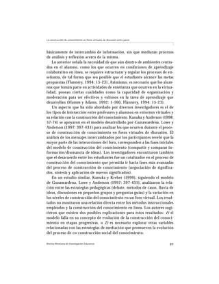 Revista Mexicana de Investigación Educativa 89
La construcción de conocimiento en foros virtuales de discusión entre pares
básicamente de intercambio de información, sin que mediaran procesos
de análisis y reflexión acerca de la misma.
Lo anterior señala la necesidad de que aún dentro de ambientes centra-
dos en el alumno, como los que ocurren en condiciones de aprendizaje
colaborativo en línea, se requiere estructurar y regular los procesos de en-
señanza, de tal forma que sea posible que el estudiante alcance las metas
propuestas (Flannery, 1994: 15-23). Asimismo, es necesario que los alum-
nos que toman parte en actividades de enseñanza que ocurren en la virtua-
lidad, posean ciertas cualidades como la capacidad de organización y
moderación para ser efectivos y exitosos en la tarea de aprendizaje que
desarrollan (Hamm y Adams, 1992: 1-160, Flannery, 1994: 15-23).
Un aspecto que ha sido abordado por diversos investigadores es el de
los tipos de interacción entre profesores y alumnos en entornos virtuales y
su relación con la construcción del conocimiento. Kanuka y Anderson (1998:
57-74) se apoyaron en el modelo desarrollado por Gunawardena, Lowe y
Anderson (1997: 397-431) para analizar los que ocurren durante el proce-
so de construcción de conocimiento en foros virtuales de discusión. El
análisis de los mensajes intercambiados por los participantes reveló que la
mayor parte de las interacciones del foro, corresponden a las fases iniciales
del modelo de construcción del conocimiento (compartir y comparar in-
formación/disonancia de ideas). Los investigadores encontraron también
que el desacuerdo entre los estudiantes fue un catalizador en el proceso de
construcción del conocimiento que permitía ir hacia fases más avanzadas
del proceso de construcción de conocimiento (negociación de significa-
dos, síntesis y aplicación de nuevos significados).
En un estudio similar, Kanuka y Kreber (1999), siguiendo el modelo
de Gunawardena, Lowe y Anderson (1997: 397-431), analizaron la rela-
ción entre las estrategias pedagógicas (debate, métodos de casos, lluvia de
ideas, discusiones en pequeños grupos y preguntas guías) y la variación en
los niveles de construcción del conocimiento en un foro virtual. Los resul-
tados no mostraron una relación directa entre los métodos instruccionales
empleados y la construcción del conocimiento en línea. Los autores sugi-
rieron que existen dos posibles explicaciones para estos resultados: 1) el
modelo falla en su concepto de evolución de la construcción del conoci-
miento en etapas progresivas, o 2) es necesario explorar otras variables
relacionadas con las estrategias de mediación que promueven la evolución
del proceso de co-construcción social del conocimiento.
 