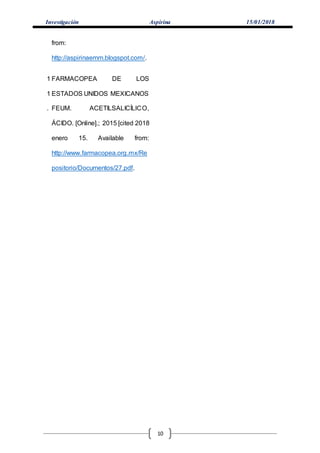 Investigación Aspirina 15/01/2018
10
from:
http://aspirinaemm.blogspot.com/.
1
1
.
FARMACOPEA DE LOS
ESTADOS UNIDOS MEXICANOS
FEUM. ACETILSALICÍLICO,
ÁCIDO. [Online].; 2015 [cited 2018
enero 15. Available from:
http://www.farmacopea.org.mx/Re
positorio/Documentos/27.pdf.
 